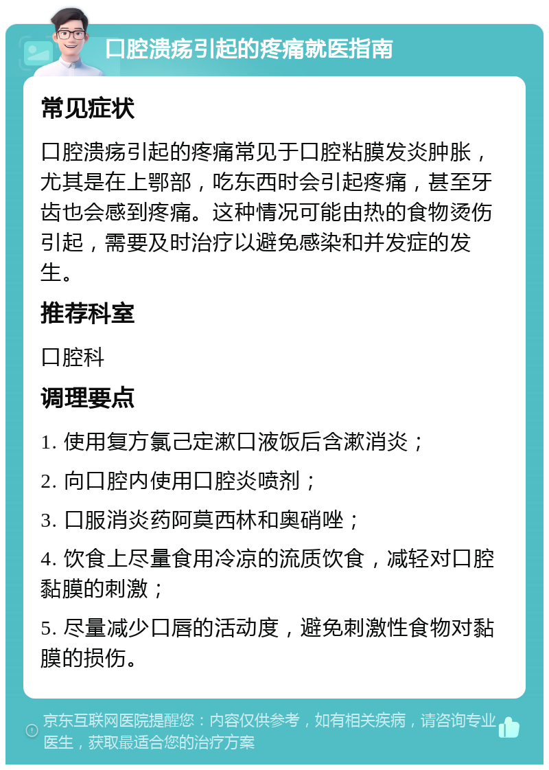 口腔溃疡引起的疼痛就医指南 常见症状 口腔溃疡引起的疼痛常见于口腔粘膜发炎肿胀，尤其是在上鄂部，吃东西时会引起疼痛，甚至牙齿也会感到疼痛。这种情况可能由热的食物烫伤引起，需要及时治疗以避免感染和并发症的发生。 推荐科室 口腔科 调理要点 1. 使用复方氯己定漱口液饭后含漱消炎； 2. 向口腔内使用口腔炎喷剂； 3. 口服消炎药阿莫西林和奥硝唑； 4. 饮食上尽量食用冷凉的流质饮食，减轻对口腔黏膜的刺激； 5. 尽量减少口唇的活动度，避免刺激性食物对黏膜的损伤。