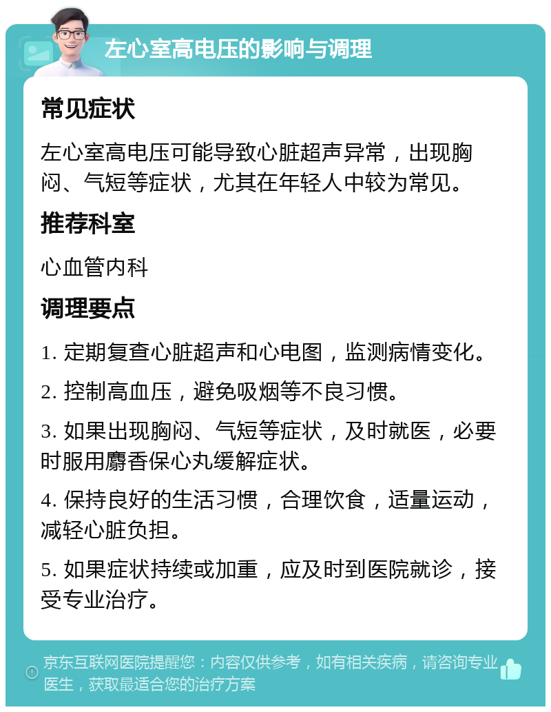 左心室高电压的影响与调理 常见症状 左心室高电压可能导致心脏超声异常，出现胸闷、气短等症状，尤其在年轻人中较为常见。 推荐科室 心血管内科 调理要点 1. 定期复查心脏超声和心电图，监测病情变化。 2. 控制高血压，避免吸烟等不良习惯。 3. 如果出现胸闷、气短等症状，及时就医，必要时服用麝香保心丸缓解症状。 4. 保持良好的生活习惯，合理饮食，适量运动，减轻心脏负担。 5. 如果症状持续或加重，应及时到医院就诊，接受专业治疗。