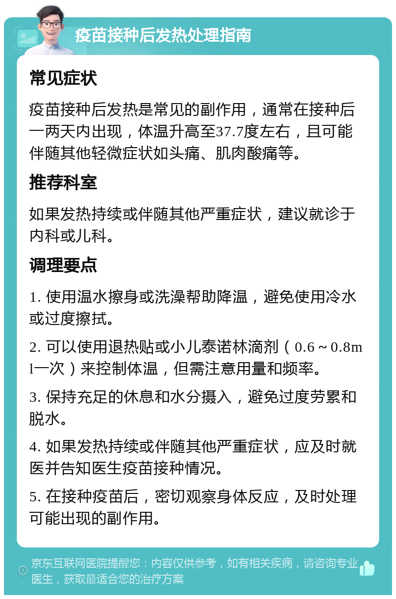 疫苗接种后发热处理指南 常见症状 疫苗接种后发热是常见的副作用，通常在接种后一两天内出现，体温升高至37.7度左右，且可能伴随其他轻微症状如头痛、肌肉酸痛等。 推荐科室 如果发热持续或伴随其他严重症状，建议就诊于内科或儿科。 调理要点 1. 使用温水擦身或洗澡帮助降温，避免使用冷水或过度擦拭。 2. 可以使用退热贴或小儿泰诺林滴剂（0.6～0.8ml一次）来控制体温，但需注意用量和频率。 3. 保持充足的休息和水分摄入，避免过度劳累和脱水。 4. 如果发热持续或伴随其他严重症状，应及时就医并告知医生疫苗接种情况。 5. 在接种疫苗后，密切观察身体反应，及时处理可能出现的副作用。