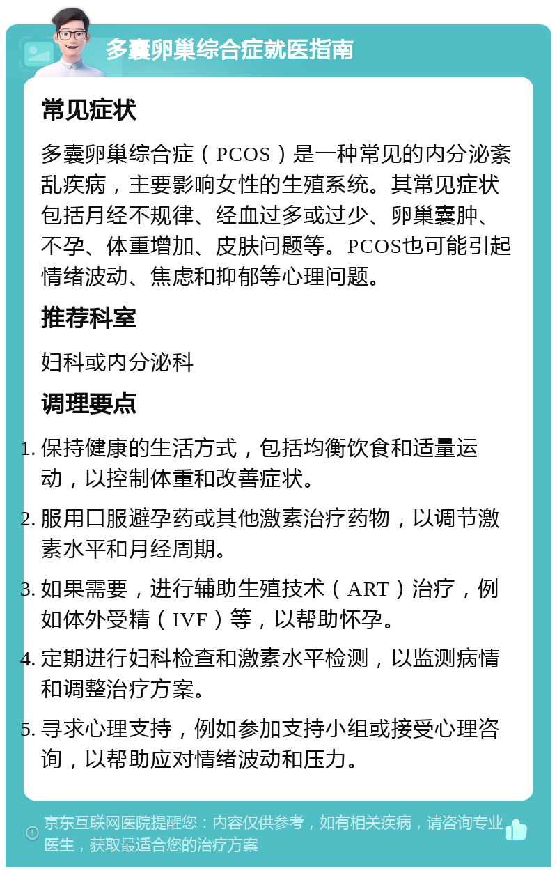 多囊卵巢综合症就医指南 常见症状 多囊卵巢综合症（PCOS）是一种常见的内分泌紊乱疾病，主要影响女性的生殖系统。其常见症状包括月经不规律、经血过多或过少、卵巢囊肿、不孕、体重增加、皮肤问题等。PCOS也可能引起情绪波动、焦虑和抑郁等心理问题。 推荐科室 妇科或内分泌科 调理要点 保持健康的生活方式，包括均衡饮食和适量运动，以控制体重和改善症状。 服用口服避孕药或其他激素治疗药物，以调节激素水平和月经周期。 如果需要，进行辅助生殖技术（ART）治疗，例如体外受精（IVF）等，以帮助怀孕。 定期进行妇科检查和激素水平检测，以监测病情和调整治疗方案。 寻求心理支持，例如参加支持小组或接受心理咨询，以帮助应对情绪波动和压力。