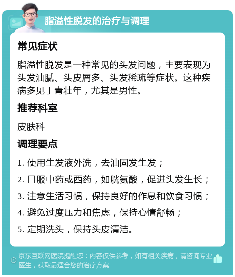 脂溢性脱发的治疗与调理 常见症状 脂溢性脱发是一种常见的头发问题，主要表现为头发油腻、头皮屑多、头发稀疏等症状。这种疾病多见于青壮年，尤其是男性。 推荐科室 皮肤科 调理要点 1. 使用生发液外洗，去油固发生发； 2. 口服中药或西药，如胱氨酸，促进头发生长； 3. 注意生活习惯，保持良好的作息和饮食习惯； 4. 避免过度压力和焦虑，保持心情舒畅； 5. 定期洗头，保持头皮清洁。