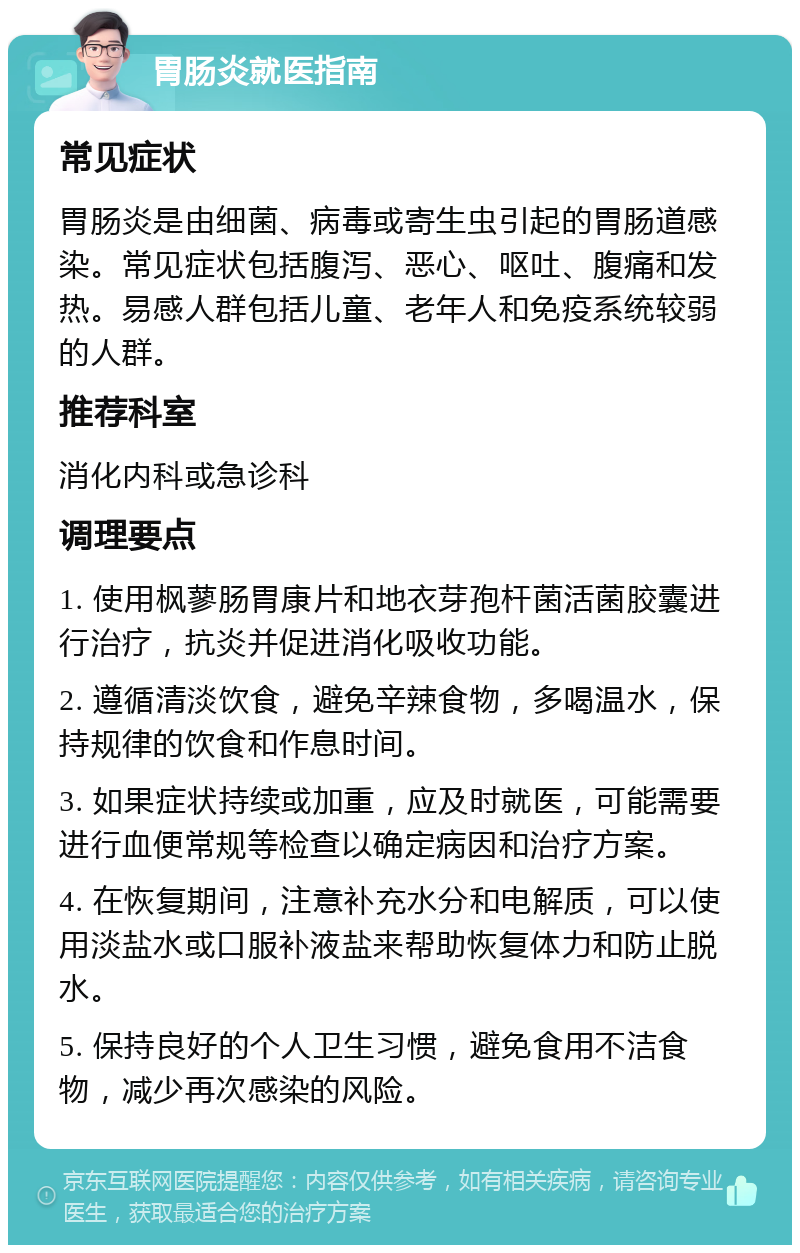 胃肠炎就医指南 常见症状 胃肠炎是由细菌、病毒或寄生虫引起的胃肠道感染。常见症状包括腹泻、恶心、呕吐、腹痛和发热。易感人群包括儿童、老年人和免疫系统较弱的人群。 推荐科室 消化内科或急诊科 调理要点 1. 使用枫蓼肠胃康片和地衣芽孢杆菌活菌胶囊进行治疗，抗炎并促进消化吸收功能。 2. 遵循清淡饮食，避免辛辣食物，多喝温水，保持规律的饮食和作息时间。 3. 如果症状持续或加重，应及时就医，可能需要进行血便常规等检查以确定病因和治疗方案。 4. 在恢复期间，注意补充水分和电解质，可以使用淡盐水或口服补液盐来帮助恢复体力和防止脱水。 5. 保持良好的个人卫生习惯，避免食用不洁食物，减少再次感染的风险。