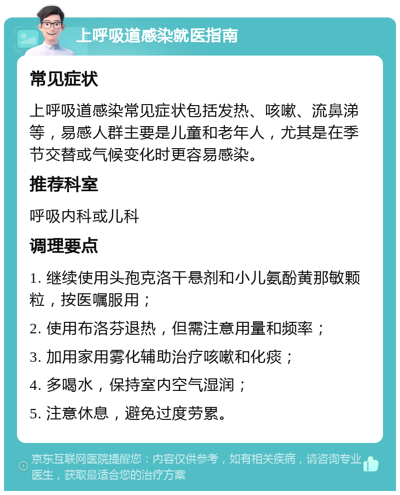 上呼吸道感染就医指南 常见症状 上呼吸道感染常见症状包括发热、咳嗽、流鼻涕等，易感人群主要是儿童和老年人，尤其是在季节交替或气候变化时更容易感染。 推荐科室 呼吸内科或儿科 调理要点 1. 继续使用头孢克洛干悬剂和小儿氨酚黄那敏颗粒，按医嘱服用； 2. 使用布洛芬退热，但需注意用量和频率； 3. 加用家用雾化辅助治疗咳嗽和化痰； 4. 多喝水，保持室内空气湿润； 5. 注意休息，避免过度劳累。