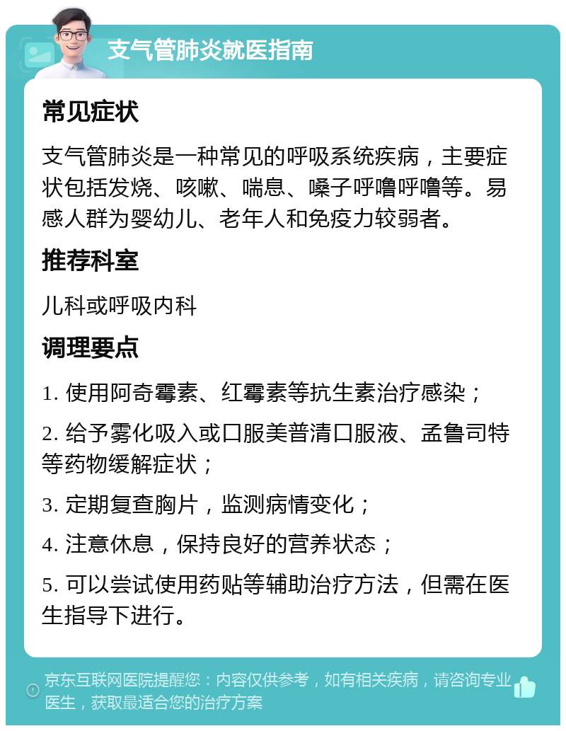 支气管肺炎就医指南 常见症状 支气管肺炎是一种常见的呼吸系统疾病，主要症状包括发烧、咳嗽、喘息、嗓子呼噜呼噜等。易感人群为婴幼儿、老年人和免疫力较弱者。 推荐科室 儿科或呼吸内科 调理要点 1. 使用阿奇霉素、红霉素等抗生素治疗感染； 2. 给予雾化吸入或口服美普清口服液、孟鲁司特等药物缓解症状； 3. 定期复查胸片，监测病情变化； 4. 注意休息，保持良好的营养状态； 5. 可以尝试使用药贴等辅助治疗方法，但需在医生指导下进行。