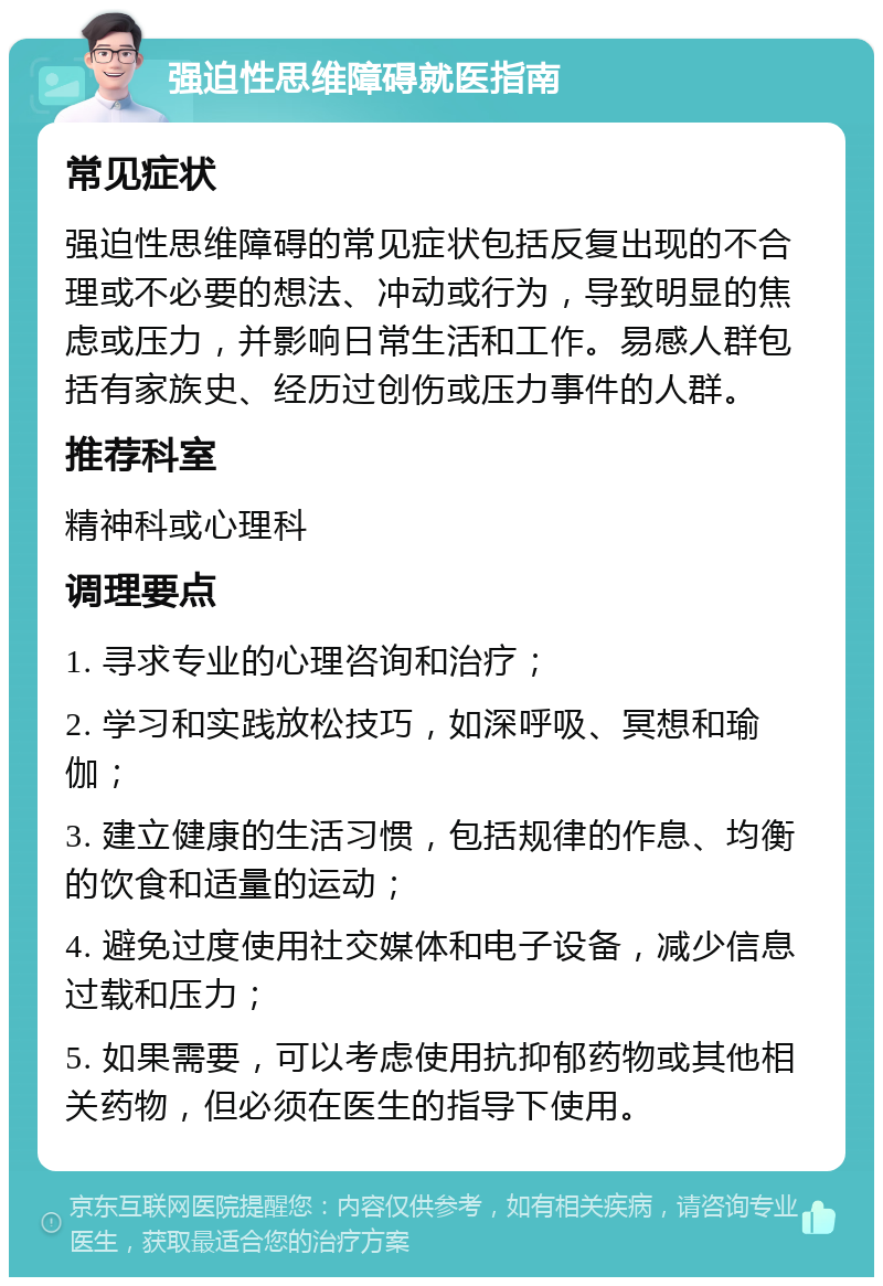 强迫性思维障碍就医指南 常见症状 强迫性思维障碍的常见症状包括反复出现的不合理或不必要的想法、冲动或行为，导致明显的焦虑或压力，并影响日常生活和工作。易感人群包括有家族史、经历过创伤或压力事件的人群。 推荐科室 精神科或心理科 调理要点 1. 寻求专业的心理咨询和治疗； 2. 学习和实践放松技巧，如深呼吸、冥想和瑜伽； 3. 建立健康的生活习惯，包括规律的作息、均衡的饮食和适量的运动； 4. 避免过度使用社交媒体和电子设备，减少信息过载和压力； 5. 如果需要，可以考虑使用抗抑郁药物或其他相关药物，但必须在医生的指导下使用。