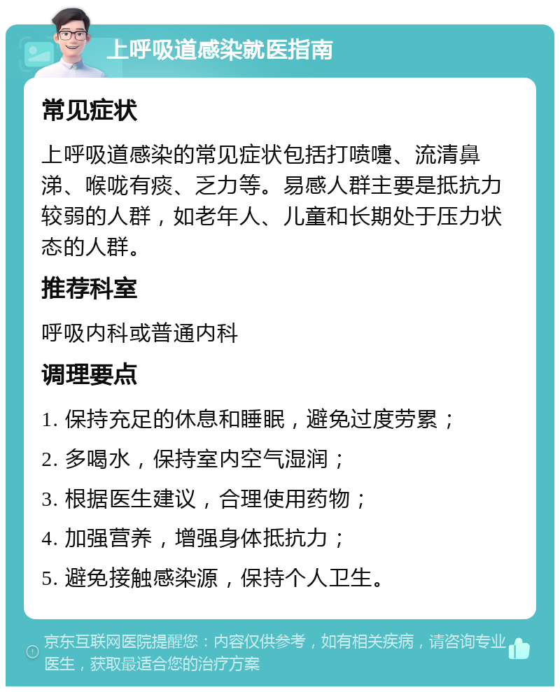 上呼吸道感染就医指南 常见症状 上呼吸道感染的常见症状包括打喷嚏、流清鼻涕、喉咙有痰、乏力等。易感人群主要是抵抗力较弱的人群，如老年人、儿童和长期处于压力状态的人群。 推荐科室 呼吸内科或普通内科 调理要点 1. 保持充足的休息和睡眠，避免过度劳累； 2. 多喝水，保持室内空气湿润； 3. 根据医生建议，合理使用药物； 4. 加强营养，增强身体抵抗力； 5. 避免接触感染源，保持个人卫生。