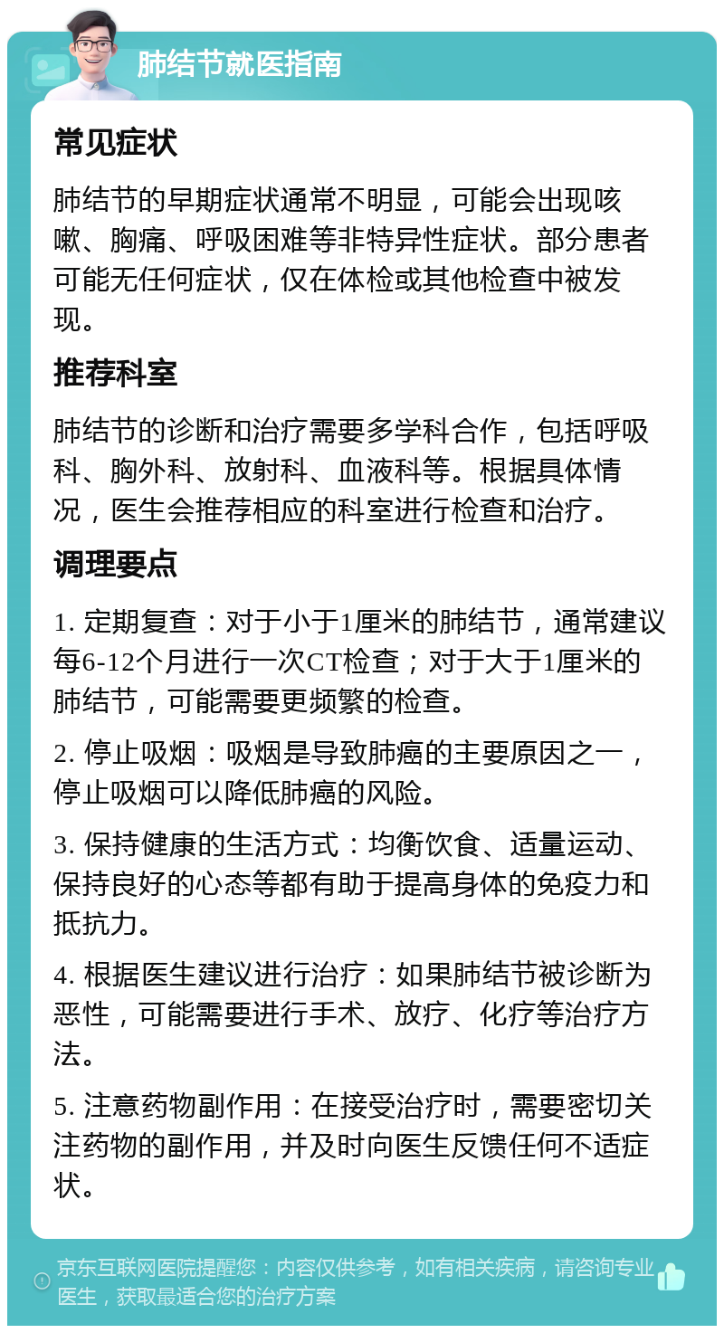 肺结节就医指南 常见症状 肺结节的早期症状通常不明显，可能会出现咳嗽、胸痛、呼吸困难等非特异性症状。部分患者可能无任何症状，仅在体检或其他检查中被发现。 推荐科室 肺结节的诊断和治疗需要多学科合作，包括呼吸科、胸外科、放射科、血液科等。根据具体情况，医生会推荐相应的科室进行检查和治疗。 调理要点 1. 定期复查：对于小于1厘米的肺结节，通常建议每6-12个月进行一次CT检查；对于大于1厘米的肺结节，可能需要更频繁的检查。 2. 停止吸烟：吸烟是导致肺癌的主要原因之一，停止吸烟可以降低肺癌的风险。 3. 保持健康的生活方式：均衡饮食、适量运动、保持良好的心态等都有助于提高身体的免疫力和抵抗力。 4. 根据医生建议进行治疗：如果肺结节被诊断为恶性，可能需要进行手术、放疗、化疗等治疗方法。 5. 注意药物副作用：在接受治疗时，需要密切关注药物的副作用，并及时向医生反馈任何不适症状。