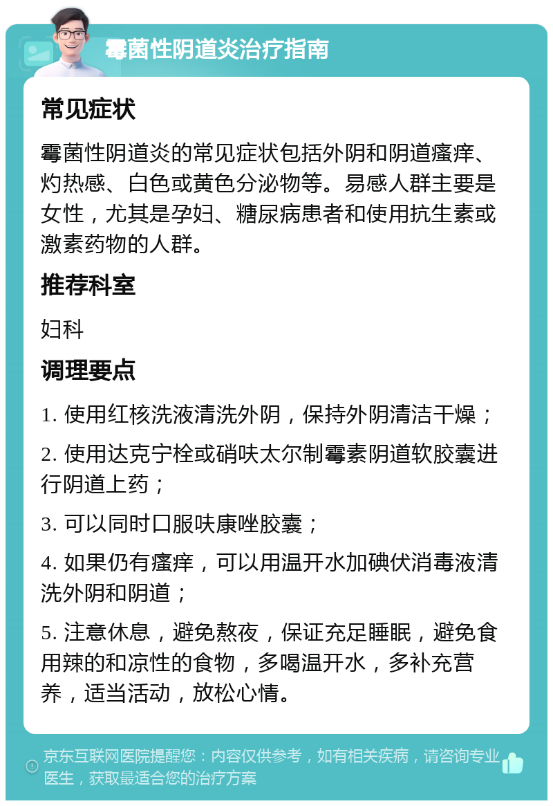 霉菌性阴道炎治疗指南 常见症状 霉菌性阴道炎的常见症状包括外阴和阴道瘙痒、灼热感、白色或黄色分泌物等。易感人群主要是女性，尤其是孕妇、糖尿病患者和使用抗生素或激素药物的人群。 推荐科室 妇科 调理要点 1. 使用红核洗液清洗外阴，保持外阴清洁干燥； 2. 使用达克宁栓或硝呋太尔制霉素阴道软胶囊进行阴道上药； 3. 可以同时口服呋康唑胶囊； 4. 如果仍有瘙痒，可以用温开水加碘伏消毒液清洗外阴和阴道； 5. 注意休息，避免熬夜，保证充足睡眠，避免食用辣的和凉性的食物，多喝温开水，多补充营养，适当活动，放松心情。