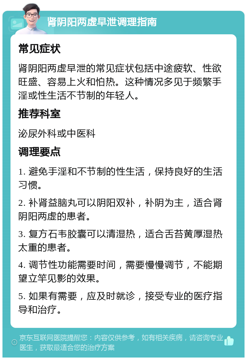 肾阴阳两虚早泄调理指南 常见症状 肾阴阳两虚早泄的常见症状包括中途疲软、性欲旺盛、容易上火和怕热。这种情况多见于频繁手淫或性生活不节制的年轻人。 推荐科室 泌尿外科或中医科 调理要点 1. 避免手淫和不节制的性生活，保持良好的生活习惯。 2. 补肾益脑丸可以阴阳双补，补阴为主，适合肾阴阳两虚的患者。 3. 复方石韦胶囊可以清湿热，适合舌苔黄厚湿热太重的患者。 4. 调节性功能需要时间，需要慢慢调节，不能期望立竿见影的效果。 5. 如果有需要，应及时就诊，接受专业的医疗指导和治疗。