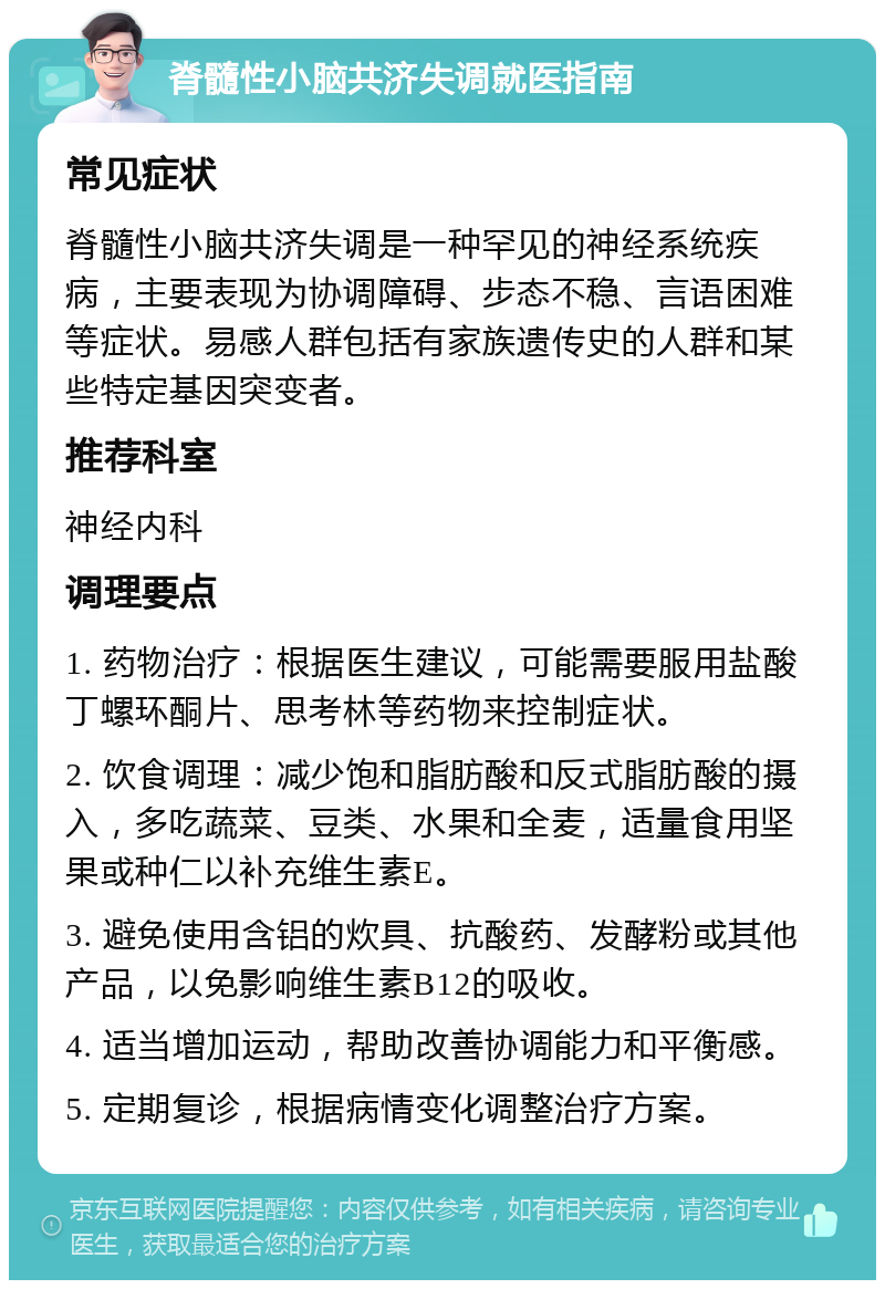 脊髓性小脑共济失调就医指南 常见症状 脊髓性小脑共济失调是一种罕见的神经系统疾病，主要表现为协调障碍、步态不稳、言语困难等症状。易感人群包括有家族遗传史的人群和某些特定基因突变者。 推荐科室 神经内科 调理要点 1. 药物治疗：根据医生建议，可能需要服用盐酸丁螺环酮片、思考林等药物来控制症状。 2. 饮食调理：减少饱和脂肪酸和反式脂肪酸的摄入，多吃蔬菜、豆类、水果和全麦，适量食用坚果或种仁以补充维生素E。 3. 避免使用含铝的炊具、抗酸药、发酵粉或其他产品，以免影响维生素B12的吸收。 4. 适当增加运动，帮助改善协调能力和平衡感。 5. 定期复诊，根据病情变化调整治疗方案。