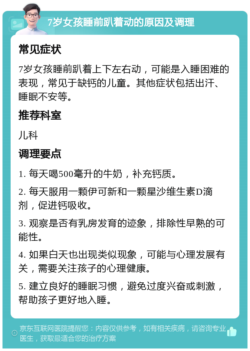 7岁女孩睡前趴着动的原因及调理 常见症状 7岁女孩睡前趴着上下左右动，可能是入睡困难的表现，常见于缺钙的儿童。其他症状包括出汗、睡眠不安等。 推荐科室 儿科 调理要点 1. 每天喝500毫升的牛奶，补充钙质。 2. 每天服用一颗伊可新和一颗星沙维生素D滴剂，促进钙吸收。 3. 观察是否有乳房发育的迹象，排除性早熟的可能性。 4. 如果白天也出现类似现象，可能与心理发展有关，需要关注孩子的心理健康。 5. 建立良好的睡眠习惯，避免过度兴奋或刺激，帮助孩子更好地入睡。