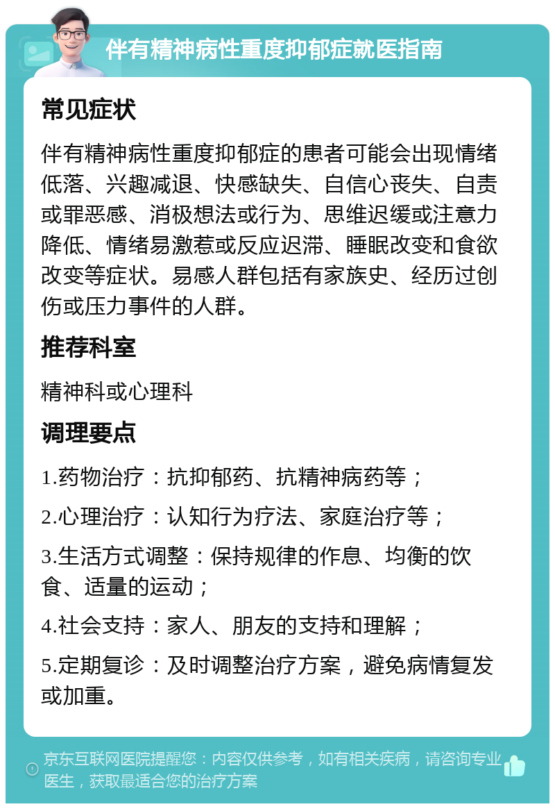 伴有精神病性重度抑郁症就医指南 常见症状 伴有精神病性重度抑郁症的患者可能会出现情绪低落、兴趣减退、快感缺失、自信心丧失、自责或罪恶感、消极想法或行为、思维迟缓或注意力降低、情绪易激惹或反应迟滞、睡眠改变和食欲改变等症状。易感人群包括有家族史、经历过创伤或压力事件的人群。 推荐科室 精神科或心理科 调理要点 1.药物治疗：抗抑郁药、抗精神病药等； 2.心理治疗：认知行为疗法、家庭治疗等； 3.生活方式调整：保持规律的作息、均衡的饮食、适量的运动； 4.社会支持：家人、朋友的支持和理解； 5.定期复诊：及时调整治疗方案，避免病情复发或加重。