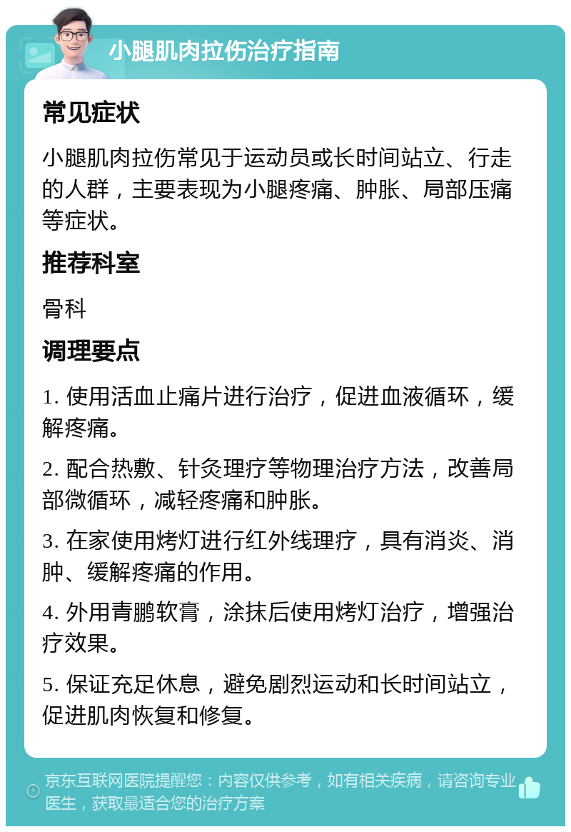 小腿肌肉拉伤治疗指南 常见症状 小腿肌肉拉伤常见于运动员或长时间站立、行走的人群，主要表现为小腿疼痛、肿胀、局部压痛等症状。 推荐科室 骨科 调理要点 1. 使用活血止痛片进行治疗，促进血液循环，缓解疼痛。 2. 配合热敷、针灸理疗等物理治疗方法，改善局部微循环，减轻疼痛和肿胀。 3. 在家使用烤灯进行红外线理疗，具有消炎、消肿、缓解疼痛的作用。 4. 外用青鹏软膏，涂抹后使用烤灯治疗，增强治疗效果。 5. 保证充足休息，避免剧烈运动和长时间站立，促进肌肉恢复和修复。