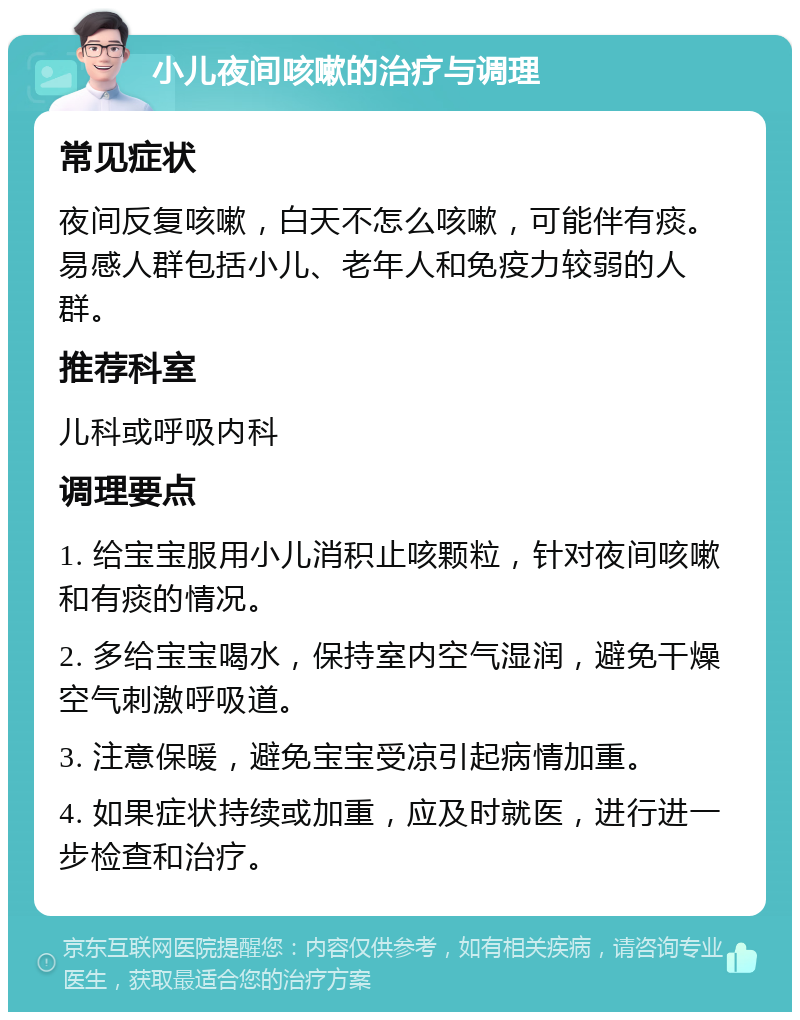 小儿夜间咳嗽的治疗与调理 常见症状 夜间反复咳嗽，白天不怎么咳嗽，可能伴有痰。易感人群包括小儿、老年人和免疫力较弱的人群。 推荐科室 儿科或呼吸内科 调理要点 1. 给宝宝服用小儿消积止咳颗粒，针对夜间咳嗽和有痰的情况。 2. 多给宝宝喝水，保持室内空气湿润，避免干燥空气刺激呼吸道。 3. 注意保暖，避免宝宝受凉引起病情加重。 4. 如果症状持续或加重，应及时就医，进行进一步检查和治疗。