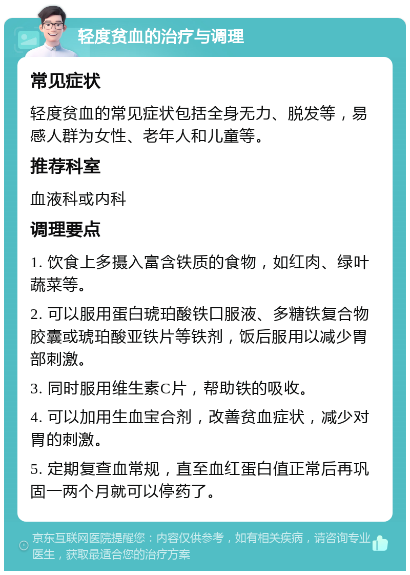 轻度贫血的治疗与调理 常见症状 轻度贫血的常见症状包括全身无力、脱发等，易感人群为女性、老年人和儿童等。 推荐科室 血液科或内科 调理要点 1. 饮食上多摄入富含铁质的食物，如红肉、绿叶蔬菜等。 2. 可以服用蛋白琥珀酸铁口服液、多糖铁复合物胶囊或琥珀酸亚铁片等铁剂，饭后服用以减少胃部刺激。 3. 同时服用维生素C片，帮助铁的吸收。 4. 可以加用生血宝合剂，改善贫血症状，减少对胃的刺激。 5. 定期复查血常规，直至血红蛋白值正常后再巩固一两个月就可以停药了。