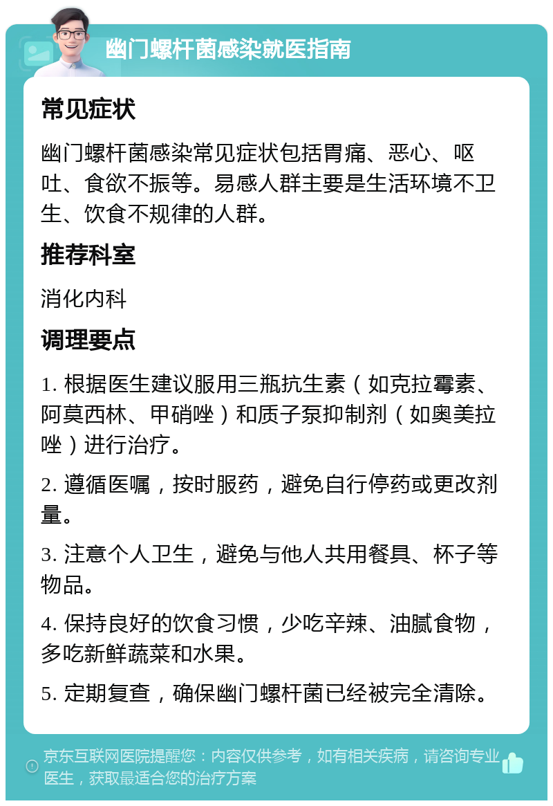 幽门螺杆菌感染就医指南 常见症状 幽门螺杆菌感染常见症状包括胃痛、恶心、呕吐、食欲不振等。易感人群主要是生活环境不卫生、饮食不规律的人群。 推荐科室 消化内科 调理要点 1. 根据医生建议服用三瓶抗生素（如克拉霉素、阿莫西林、甲硝唑）和质子泵抑制剂（如奥美拉唑）进行治疗。 2. 遵循医嘱，按时服药，避免自行停药或更改剂量。 3. 注意个人卫生，避免与他人共用餐具、杯子等物品。 4. 保持良好的饮食习惯，少吃辛辣、油腻食物，多吃新鲜蔬菜和水果。 5. 定期复查，确保幽门螺杆菌已经被完全清除。