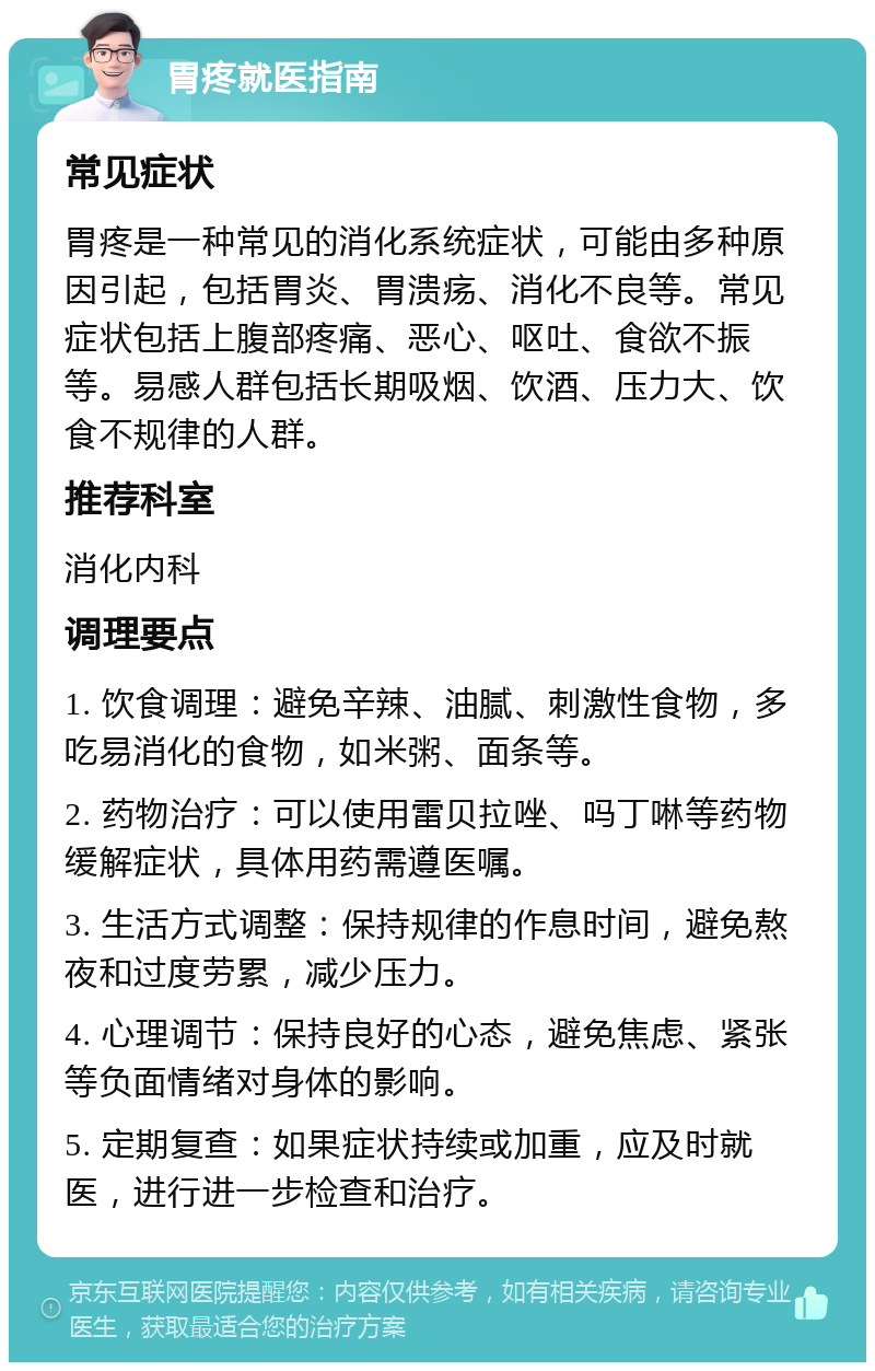 胃疼就医指南 常见症状 胃疼是一种常见的消化系统症状，可能由多种原因引起，包括胃炎、胃溃疡、消化不良等。常见症状包括上腹部疼痛、恶心、呕吐、食欲不振等。易感人群包括长期吸烟、饮酒、压力大、饮食不规律的人群。 推荐科室 消化内科 调理要点 1. 饮食调理：避免辛辣、油腻、刺激性食物，多吃易消化的食物，如米粥、面条等。 2. 药物治疗：可以使用雷贝拉唑、吗丁啉等药物缓解症状，具体用药需遵医嘱。 3. 生活方式调整：保持规律的作息时间，避免熬夜和过度劳累，减少压力。 4. 心理调节：保持良好的心态，避免焦虑、紧张等负面情绪对身体的影响。 5. 定期复查：如果症状持续或加重，应及时就医，进行进一步检查和治疗。