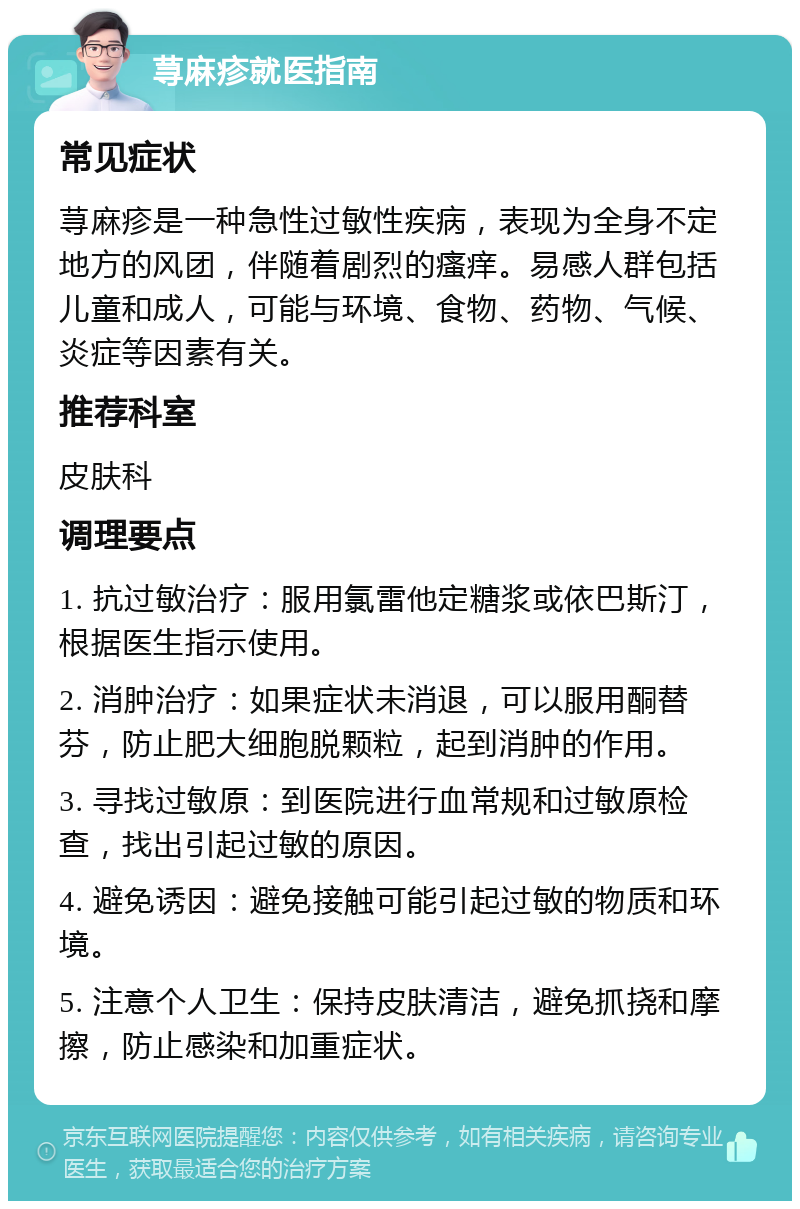 荨麻疹就医指南 常见症状 荨麻疹是一种急性过敏性疾病，表现为全身不定地方的风团，伴随着剧烈的瘙痒。易感人群包括儿童和成人，可能与环境、食物、药物、气候、炎症等因素有关。 推荐科室 皮肤科 调理要点 1. 抗过敏治疗：服用氯雷他定糖浆或依巴斯汀，根据医生指示使用。 2. 消肿治疗：如果症状未消退，可以服用酮替芬，防止肥大细胞脱颗粒，起到消肿的作用。 3. 寻找过敏原：到医院进行血常规和过敏原检查，找出引起过敏的原因。 4. 避免诱因：避免接触可能引起过敏的物质和环境。 5. 注意个人卫生：保持皮肤清洁，避免抓挠和摩擦，防止感染和加重症状。