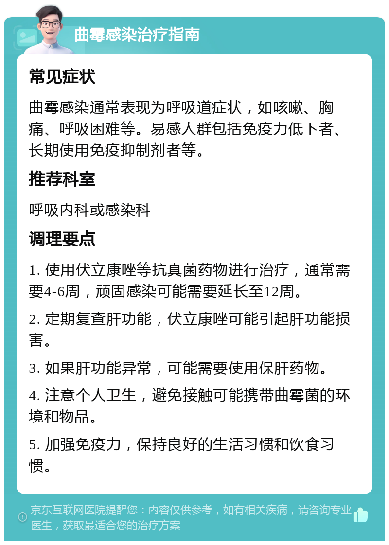 曲霉感染治疗指南 常见症状 曲霉感染通常表现为呼吸道症状，如咳嗽、胸痛、呼吸困难等。易感人群包括免疫力低下者、长期使用免疫抑制剂者等。 推荐科室 呼吸内科或感染科 调理要点 1. 使用伏立康唑等抗真菌药物进行治疗，通常需要4-6周，顽固感染可能需要延长至12周。 2. 定期复查肝功能，伏立康唑可能引起肝功能损害。 3. 如果肝功能异常，可能需要使用保肝药物。 4. 注意个人卫生，避免接触可能携带曲霉菌的环境和物品。 5. 加强免疫力，保持良好的生活习惯和饮食习惯。