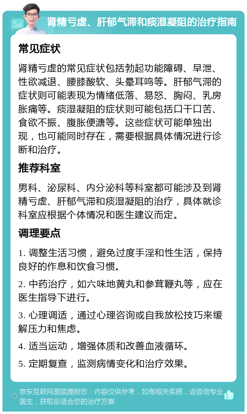 肾精亏虚、肝郁气滞和痰湿凝阻的治疗指南 常见症状 肾精亏虚的常见症状包括勃起功能障碍、早泄、性欲减退、腰膝酸软、头晕耳鸣等。肝郁气滞的症状则可能表现为情绪低落、易怒、胸闷、乳房胀痛等。痰湿凝阻的症状则可能包括口干口苦、食欲不振、腹胀便溏等。这些症状可能单独出现，也可能同时存在，需要根据具体情况进行诊断和治疗。 推荐科室 男科、泌尿科、内分泌科等科室都可能涉及到肾精亏虚、肝郁气滞和痰湿凝阻的治疗，具体就诊科室应根据个体情况和医生建议而定。 调理要点 1. 调整生活习惯，避免过度手淫和性生活，保持良好的作息和饮食习惯。 2. 中药治疗，如六味地黄丸和参茸鞭丸等，应在医生指导下进行。 3. 心理调适，通过心理咨询或自我放松技巧来缓解压力和焦虑。 4. 适当运动，增强体质和改善血液循环。 5. 定期复查，监测病情变化和治疗效果。