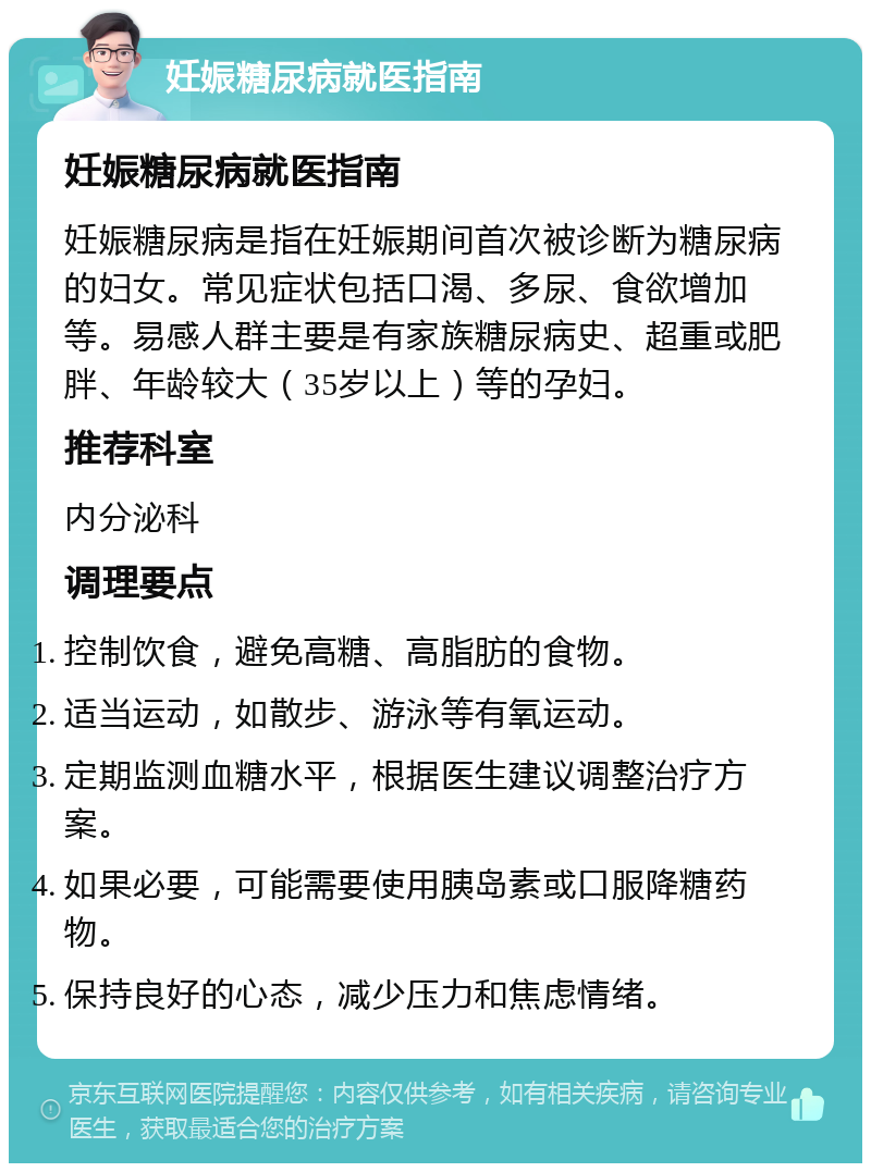 妊娠糖尿病就医指南 妊娠糖尿病就医指南 妊娠糖尿病是指在妊娠期间首次被诊断为糖尿病的妇女。常见症状包括口渴、多尿、食欲增加等。易感人群主要是有家族糖尿病史、超重或肥胖、年龄较大（35岁以上）等的孕妇。 推荐科室 内分泌科 调理要点 控制饮食，避免高糖、高脂肪的食物。 适当运动，如散步、游泳等有氧运动。 定期监测血糖水平，根据医生建议调整治疗方案。 如果必要，可能需要使用胰岛素或口服降糖药物。 保持良好的心态，减少压力和焦虑情绪。