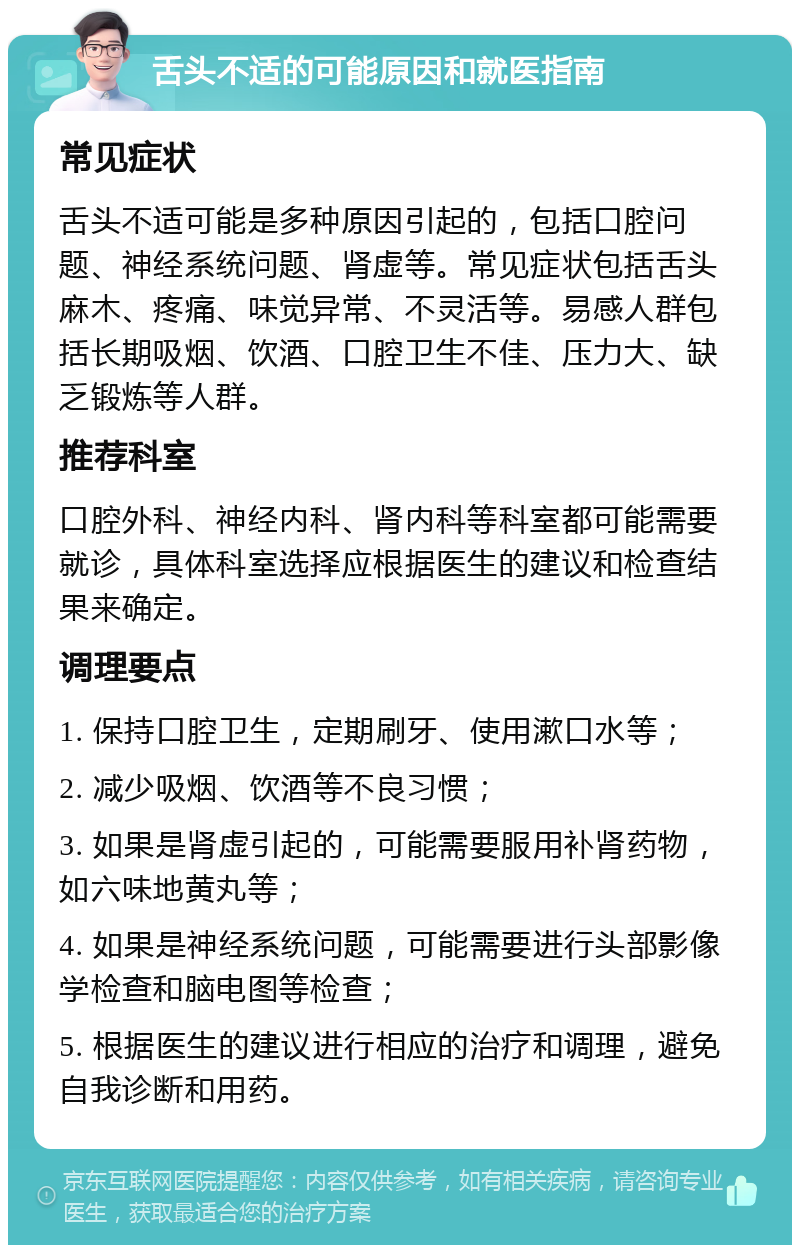 舌头不适的可能原因和就医指南 常见症状 舌头不适可能是多种原因引起的，包括口腔问题、神经系统问题、肾虚等。常见症状包括舌头麻木、疼痛、味觉异常、不灵活等。易感人群包括长期吸烟、饮酒、口腔卫生不佳、压力大、缺乏锻炼等人群。 推荐科室 口腔外科、神经内科、肾内科等科室都可能需要就诊，具体科室选择应根据医生的建议和检查结果来确定。 调理要点 1. 保持口腔卫生，定期刷牙、使用漱口水等； 2. 减少吸烟、饮酒等不良习惯； 3. 如果是肾虚引起的，可能需要服用补肾药物，如六味地黄丸等； 4. 如果是神经系统问题，可能需要进行头部影像学检查和脑电图等检查； 5. 根据医生的建议进行相应的治疗和调理，避免自我诊断和用药。