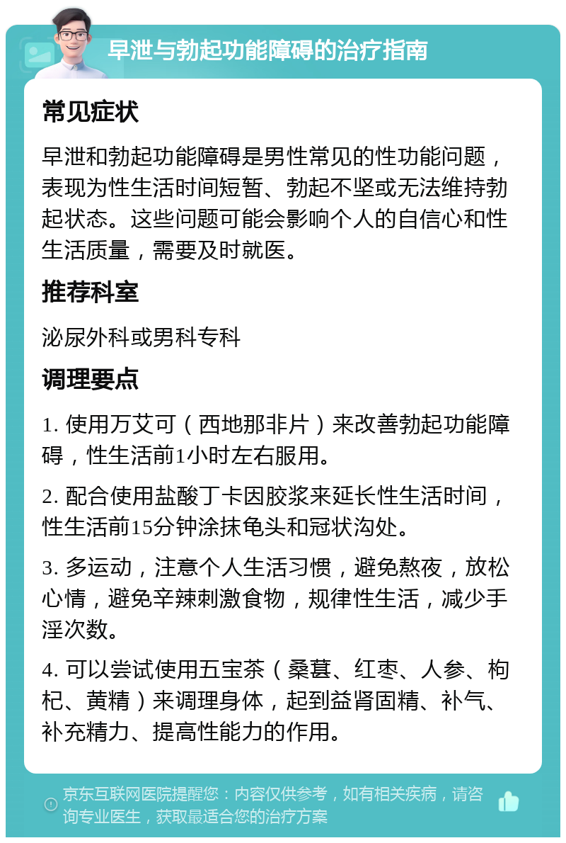 早泄与勃起功能障碍的治疗指南 常见症状 早泄和勃起功能障碍是男性常见的性功能问题，表现为性生活时间短暂、勃起不坚或无法维持勃起状态。这些问题可能会影响个人的自信心和性生活质量，需要及时就医。 推荐科室 泌尿外科或男科专科 调理要点 1. 使用万艾可（西地那非片）来改善勃起功能障碍，性生活前1小时左右服用。 2. 配合使用盐酸丁卡因胶浆来延长性生活时间，性生活前15分钟涂抹龟头和冠状沟处。 3. 多运动，注意个人生活习惯，避免熬夜，放松心情，避免辛辣刺激食物，规律性生活，减少手淫次数。 4. 可以尝试使用五宝茶（桑葚、红枣、人参、枸杞、黄精）来调理身体，起到益肾固精、补气、补充精力、提高性能力的作用。