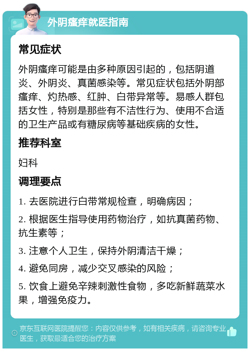 外阴瘙痒就医指南 常见症状 外阴瘙痒可能是由多种原因引起的，包括阴道炎、外阴炎、真菌感染等。常见症状包括外阴部瘙痒、灼热感、红肿、白带异常等。易感人群包括女性，特别是那些有不洁性行为、使用不合适的卫生产品或有糖尿病等基础疾病的女性。 推荐科室 妇科 调理要点 1. 去医院进行白带常规检查，明确病因； 2. 根据医生指导使用药物治疗，如抗真菌药物、抗生素等； 3. 注意个人卫生，保持外阴清洁干燥； 4. 避免同房，减少交叉感染的风险； 5. 饮食上避免辛辣刺激性食物，多吃新鲜蔬菜水果，增强免疫力。