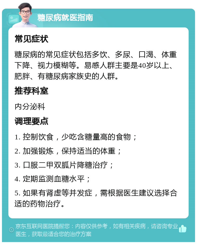 糖尿病就医指南 常见症状 糖尿病的常见症状包括多饮、多尿、口渴、体重下降、视力模糊等。易感人群主要是40岁以上、肥胖、有糖尿病家族史的人群。 推荐科室 内分泌科 调理要点 1. 控制饮食，少吃含糖量高的食物； 2. 加强锻炼，保持适当的体重； 3. 口服二甲双胍片降糖治疗； 4. 定期监测血糖水平； 5. 如果有肾虚等并发症，需根据医生建议选择合适的药物治疗。