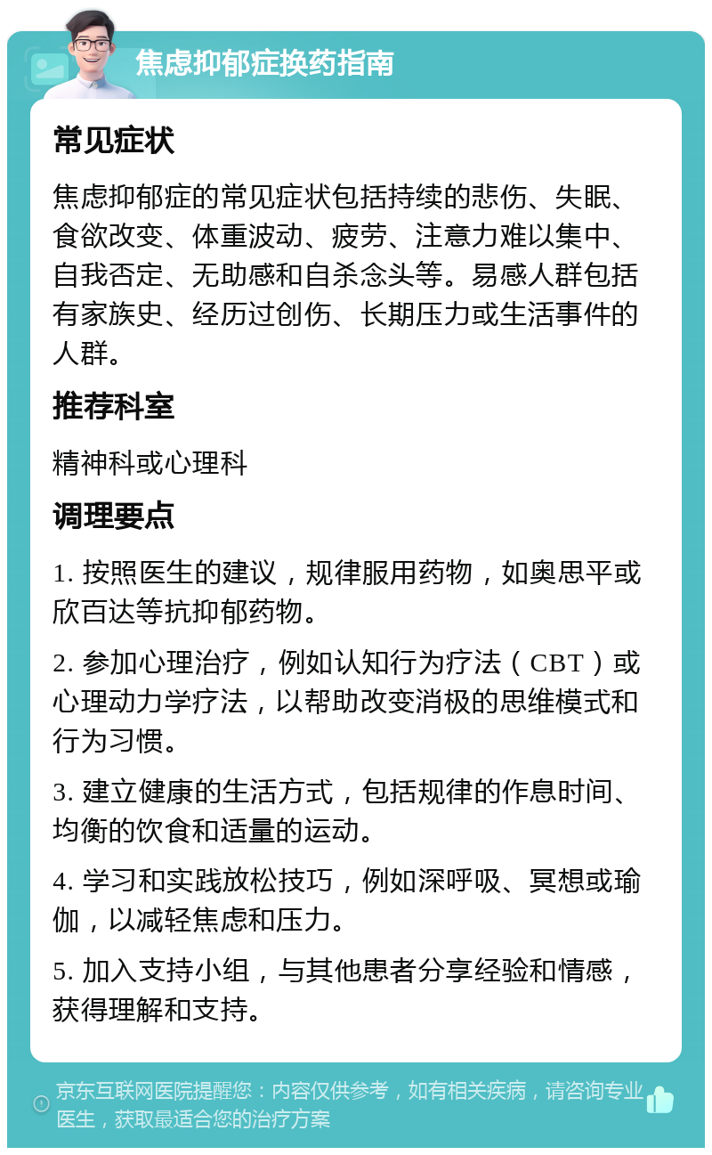 焦虑抑郁症换药指南 常见症状 焦虑抑郁症的常见症状包括持续的悲伤、失眠、食欲改变、体重波动、疲劳、注意力难以集中、自我否定、无助感和自杀念头等。易感人群包括有家族史、经历过创伤、长期压力或生活事件的人群。 推荐科室 精神科或心理科 调理要点 1. 按照医生的建议，规律服用药物，如奥思平或欣百达等抗抑郁药物。 2. 参加心理治疗，例如认知行为疗法（CBT）或心理动力学疗法，以帮助改变消极的思维模式和行为习惯。 3. 建立健康的生活方式，包括规律的作息时间、均衡的饮食和适量的运动。 4. 学习和实践放松技巧，例如深呼吸、冥想或瑜伽，以减轻焦虑和压力。 5. 加入支持小组，与其他患者分享经验和情感，获得理解和支持。