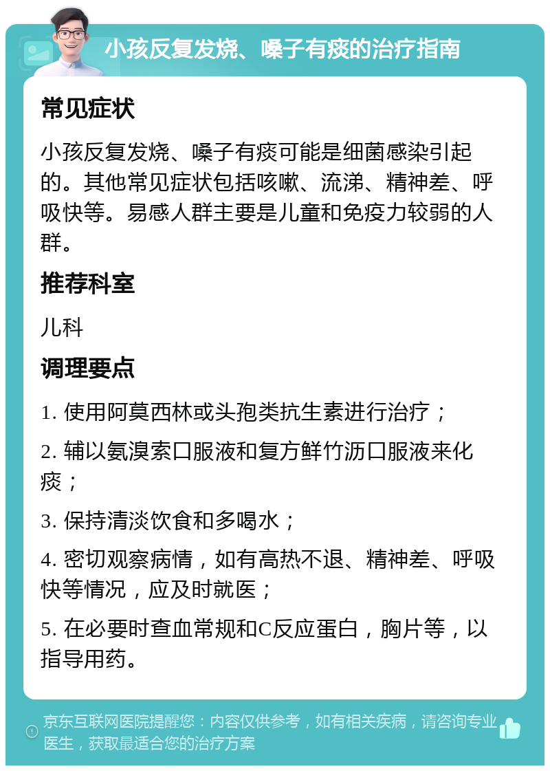 小孩反复发烧、嗓子有痰的治疗指南 常见症状 小孩反复发烧、嗓子有痰可能是细菌感染引起的。其他常见症状包括咳嗽、流涕、精神差、呼吸快等。易感人群主要是儿童和免疫力较弱的人群。 推荐科室 儿科 调理要点 1. 使用阿莫西林或头孢类抗生素进行治疗； 2. 辅以氨溴索口服液和复方鲜竹沥口服液来化痰； 3. 保持清淡饮食和多喝水； 4. 密切观察病情，如有高热不退、精神差、呼吸快等情况，应及时就医； 5. 在必要时查血常规和C反应蛋白，胸片等，以指导用药。