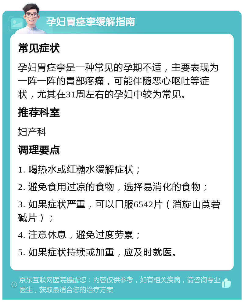 孕妇胃痉挛缓解指南 常见症状 孕妇胃痉挛是一种常见的孕期不适，主要表现为一阵一阵的胃部疼痛，可能伴随恶心呕吐等症状，尤其在31周左右的孕妇中较为常见。 推荐科室 妇产科 调理要点 1. 喝热水或红糖水缓解症状； 2. 避免食用过凉的食物，选择易消化的食物； 3. 如果症状严重，可以口服6542片（消旋山莨菪碱片）； 4. 注意休息，避免过度劳累； 5. 如果症状持续或加重，应及时就医。