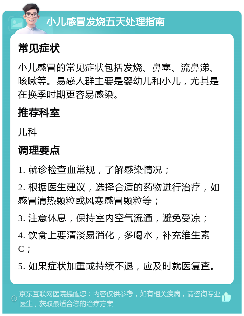 小儿感冒发烧五天处理指南 常见症状 小儿感冒的常见症状包括发烧、鼻塞、流鼻涕、咳嗽等。易感人群主要是婴幼儿和小儿，尤其是在换季时期更容易感染。 推荐科室 儿科 调理要点 1. 就诊检查血常规，了解感染情况； 2. 根据医生建议，选择合适的药物进行治疗，如感冒清热颗粒或风寒感冒颗粒等； 3. 注意休息，保持室内空气流通，避免受凉； 4. 饮食上要清淡易消化，多喝水，补充维生素C； 5. 如果症状加重或持续不退，应及时就医复查。