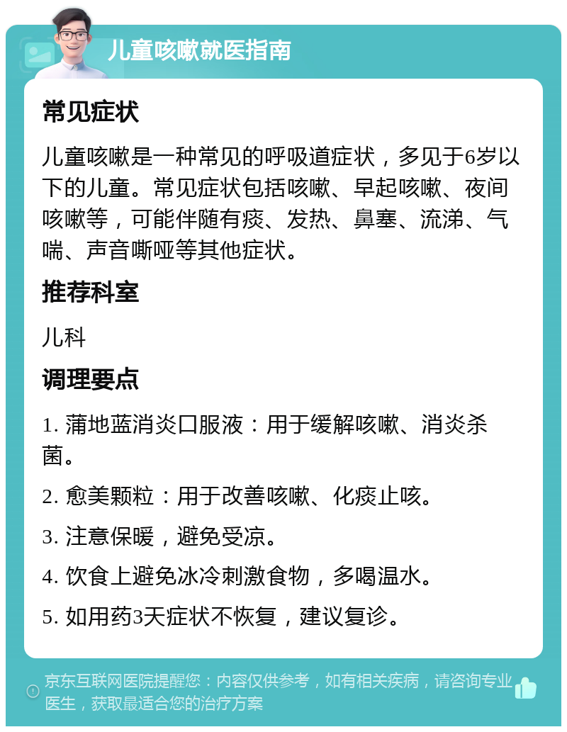 儿童咳嗽就医指南 常见症状 儿童咳嗽是一种常见的呼吸道症状，多见于6岁以下的儿童。常见症状包括咳嗽、早起咳嗽、夜间咳嗽等，可能伴随有痰、发热、鼻塞、流涕、气喘、声音嘶哑等其他症状。 推荐科室 儿科 调理要点 1. 蒲地蓝消炎口服液：用于缓解咳嗽、消炎杀菌。 2. 愈美颗粒：用于改善咳嗽、化痰止咳。 3. 注意保暖，避免受凉。 4. 饮食上避免冰冷刺激食物，多喝温水。 5. 如用药3天症状不恢复，建议复诊。