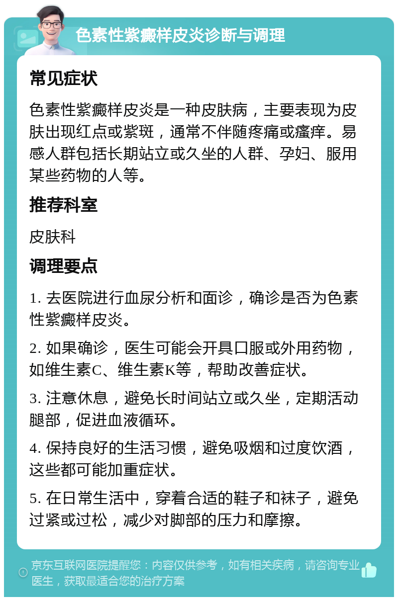 色素性紫癜样皮炎诊断与调理 常见症状 色素性紫癜样皮炎是一种皮肤病，主要表现为皮肤出现红点或紫斑，通常不伴随疼痛或瘙痒。易感人群包括长期站立或久坐的人群、孕妇、服用某些药物的人等。 推荐科室 皮肤科 调理要点 1. 去医院进行血尿分析和面诊，确诊是否为色素性紫癜样皮炎。 2. 如果确诊，医生可能会开具口服或外用药物，如维生素C、维生素K等，帮助改善症状。 3. 注意休息，避免长时间站立或久坐，定期活动腿部，促进血液循环。 4. 保持良好的生活习惯，避免吸烟和过度饮酒，这些都可能加重症状。 5. 在日常生活中，穿着合适的鞋子和袜子，避免过紧或过松，减少对脚部的压力和摩擦。