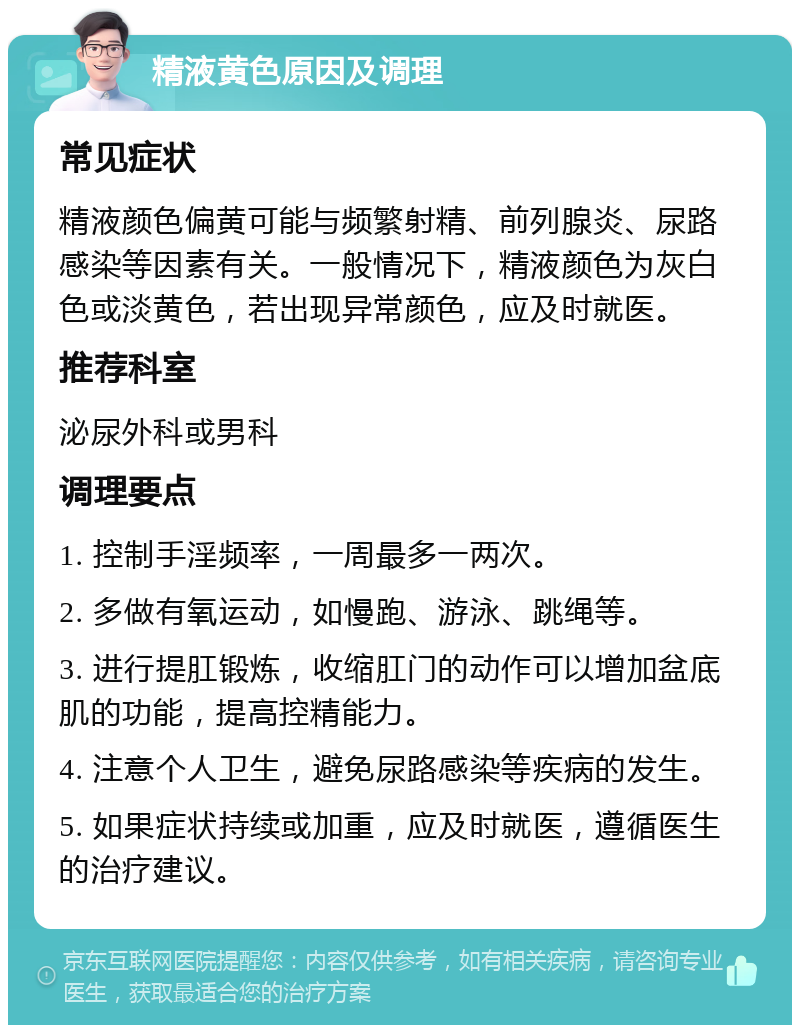 精液黄色原因及调理 常见症状 精液颜色偏黄可能与频繁射精、前列腺炎、尿路感染等因素有关。一般情况下，精液颜色为灰白色或淡黄色，若出现异常颜色，应及时就医。 推荐科室 泌尿外科或男科 调理要点 1. 控制手淫频率，一周最多一两次。 2. 多做有氧运动，如慢跑、游泳、跳绳等。 3. 进行提肛锻炼，收缩肛门的动作可以增加盆底肌的功能，提高控精能力。 4. 注意个人卫生，避免尿路感染等疾病的发生。 5. 如果症状持续或加重，应及时就医，遵循医生的治疗建议。