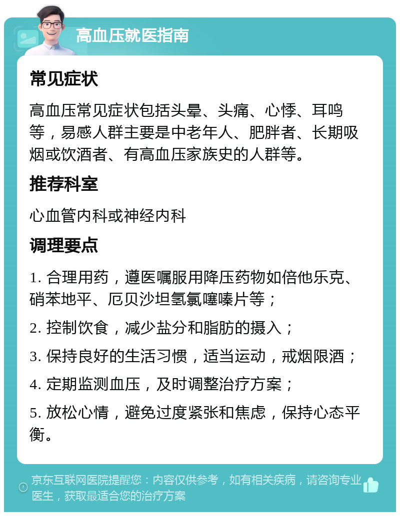 高血压就医指南 常见症状 高血压常见症状包括头晕、头痛、心悸、耳鸣等，易感人群主要是中老年人、肥胖者、长期吸烟或饮酒者、有高血压家族史的人群等。 推荐科室 心血管内科或神经内科 调理要点 1. 合理用药，遵医嘱服用降压药物如倍他乐克、硝苯地平、厄贝沙坦氢氯噻嗪片等； 2. 控制饮食，减少盐分和脂肪的摄入； 3. 保持良好的生活习惯，适当运动，戒烟限酒； 4. 定期监测血压，及时调整治疗方案； 5. 放松心情，避免过度紧张和焦虑，保持心态平衡。