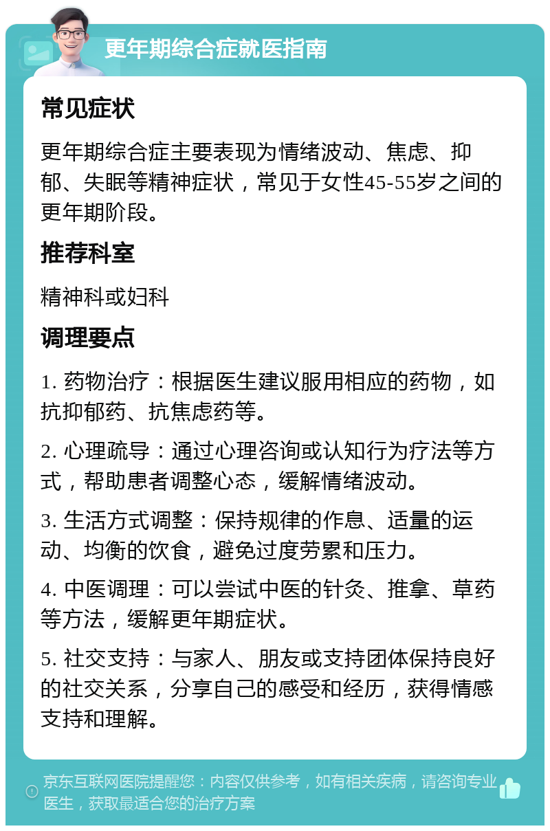 更年期综合症就医指南 常见症状 更年期综合症主要表现为情绪波动、焦虑、抑郁、失眠等精神症状，常见于女性45-55岁之间的更年期阶段。 推荐科室 精神科或妇科 调理要点 1. 药物治疗：根据医生建议服用相应的药物，如抗抑郁药、抗焦虑药等。 2. 心理疏导：通过心理咨询或认知行为疗法等方式，帮助患者调整心态，缓解情绪波动。 3. 生活方式调整：保持规律的作息、适量的运动、均衡的饮食，避免过度劳累和压力。 4. 中医调理：可以尝试中医的针灸、推拿、草药等方法，缓解更年期症状。 5. 社交支持：与家人、朋友或支持团体保持良好的社交关系，分享自己的感受和经历，获得情感支持和理解。