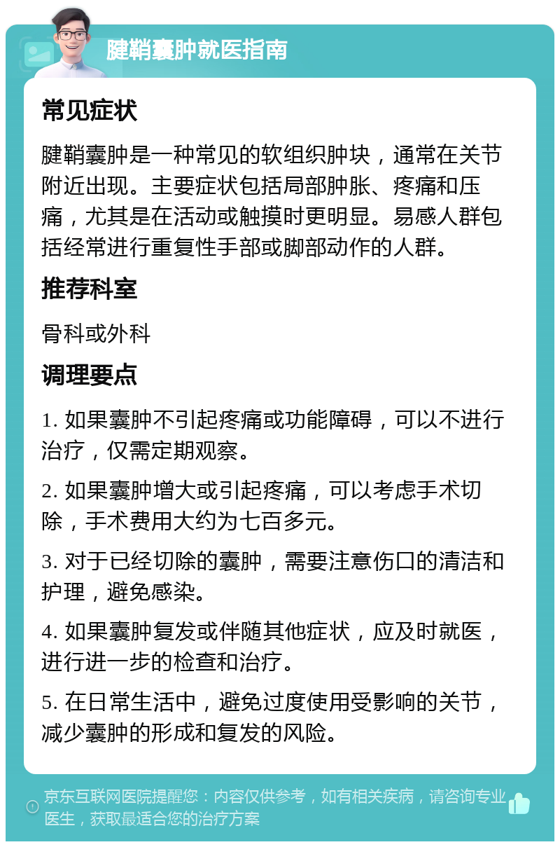 腱鞘囊肿就医指南 常见症状 腱鞘囊肿是一种常见的软组织肿块，通常在关节附近出现。主要症状包括局部肿胀、疼痛和压痛，尤其是在活动或触摸时更明显。易感人群包括经常进行重复性手部或脚部动作的人群。 推荐科室 骨科或外科 调理要点 1. 如果囊肿不引起疼痛或功能障碍，可以不进行治疗，仅需定期观察。 2. 如果囊肿增大或引起疼痛，可以考虑手术切除，手术费用大约为七百多元。 3. 对于已经切除的囊肿，需要注意伤口的清洁和护理，避免感染。 4. 如果囊肿复发或伴随其他症状，应及时就医，进行进一步的检查和治疗。 5. 在日常生活中，避免过度使用受影响的关节，减少囊肿的形成和复发的风险。