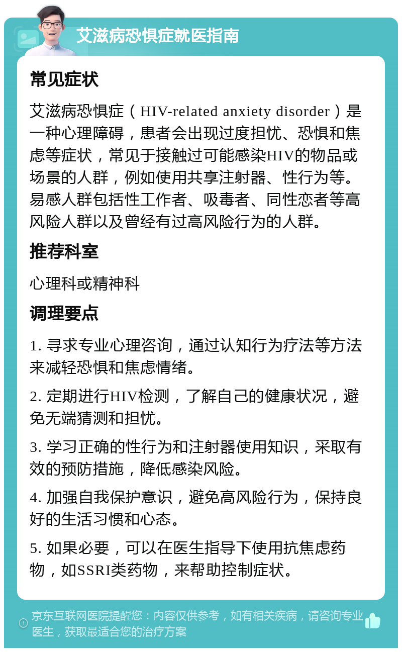 艾滋病恐惧症就医指南 常见症状 艾滋病恐惧症（HIV-related anxiety disorder）是一种心理障碍，患者会出现过度担忧、恐惧和焦虑等症状，常见于接触过可能感染HIV的物品或场景的人群，例如使用共享注射器、性行为等。易感人群包括性工作者、吸毒者、同性恋者等高风险人群以及曾经有过高风险行为的人群。 推荐科室 心理科或精神科 调理要点 1. 寻求专业心理咨询，通过认知行为疗法等方法来减轻恐惧和焦虑情绪。 2. 定期进行HIV检测，了解自己的健康状况，避免无端猜测和担忧。 3. 学习正确的性行为和注射器使用知识，采取有效的预防措施，降低感染风险。 4. 加强自我保护意识，避免高风险行为，保持良好的生活习惯和心态。 5. 如果必要，可以在医生指导下使用抗焦虑药物，如SSRI类药物，来帮助控制症状。