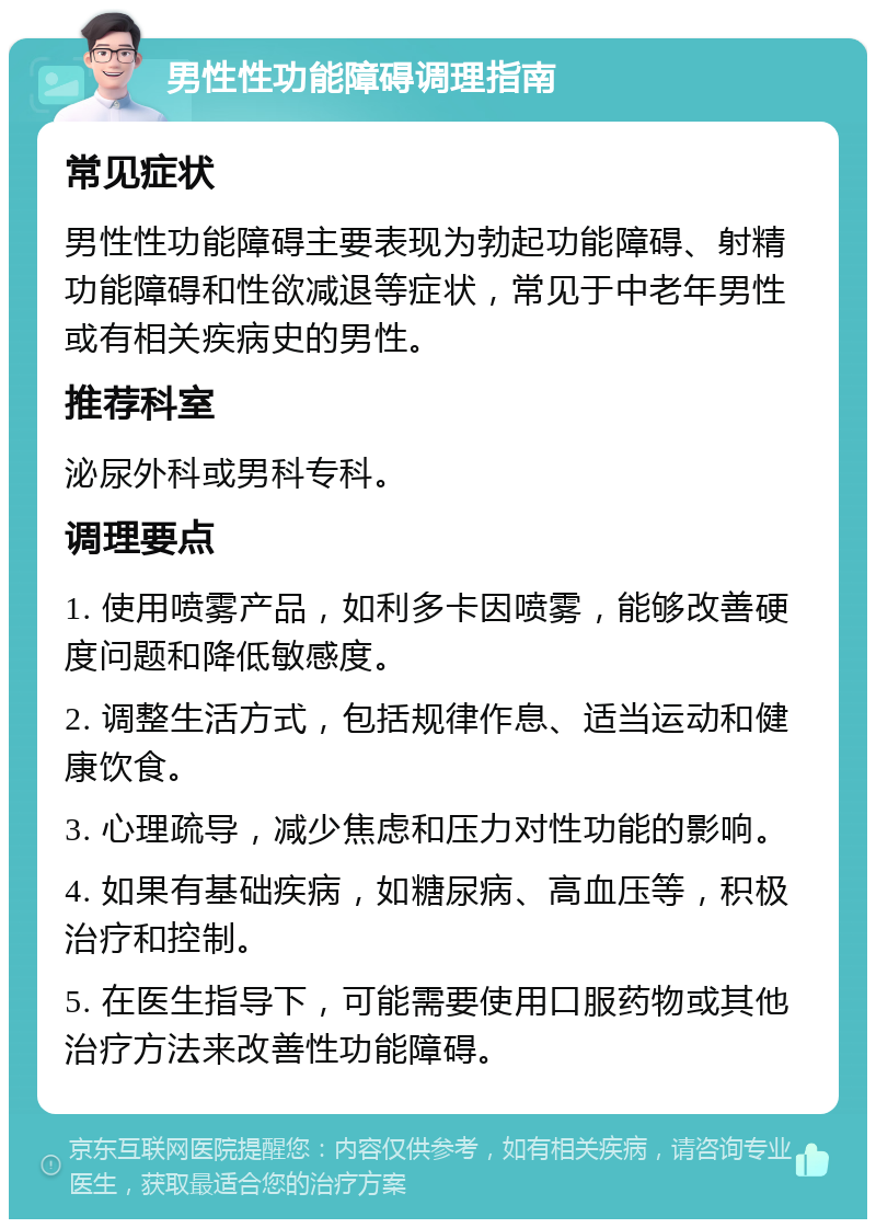 男性性功能障碍调理指南 常见症状 男性性功能障碍主要表现为勃起功能障碍、射精功能障碍和性欲减退等症状，常见于中老年男性或有相关疾病史的男性。 推荐科室 泌尿外科或男科专科。 调理要点 1. 使用喷雾产品，如利多卡因喷雾，能够改善硬度问题和降低敏感度。 2. 调整生活方式，包括规律作息、适当运动和健康饮食。 3. 心理疏导，减少焦虑和压力对性功能的影响。 4. 如果有基础疾病，如糖尿病、高血压等，积极治疗和控制。 5. 在医生指导下，可能需要使用口服药物或其他治疗方法来改善性功能障碍。