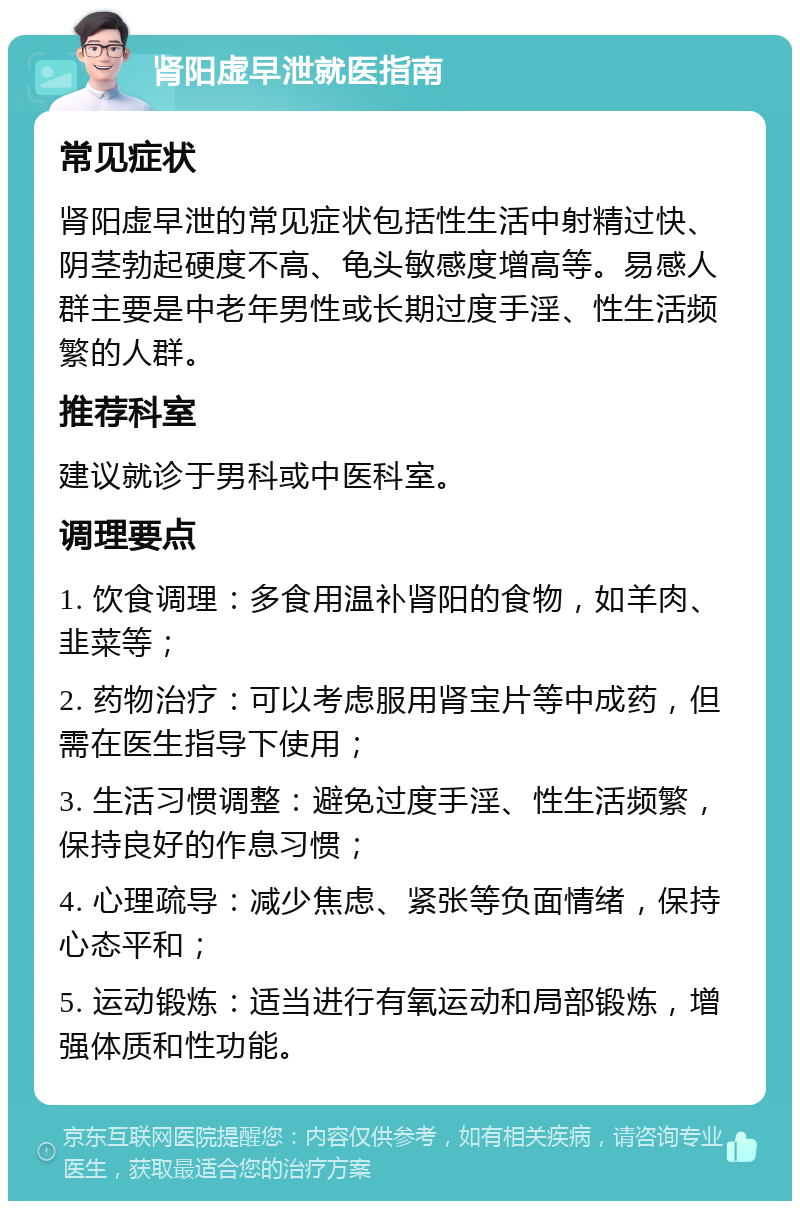 肾阳虚早泄就医指南 常见症状 肾阳虚早泄的常见症状包括性生活中射精过快、阴茎勃起硬度不高、龟头敏感度增高等。易感人群主要是中老年男性或长期过度手淫、性生活频繁的人群。 推荐科室 建议就诊于男科或中医科室。 调理要点 1. 饮食调理：多食用温补肾阳的食物，如羊肉、韭菜等； 2. 药物治疗：可以考虑服用肾宝片等中成药，但需在医生指导下使用； 3. 生活习惯调整：避免过度手淫、性生活频繁，保持良好的作息习惯； 4. 心理疏导：减少焦虑、紧张等负面情绪，保持心态平和； 5. 运动锻炼：适当进行有氧运动和局部锻炼，增强体质和性功能。