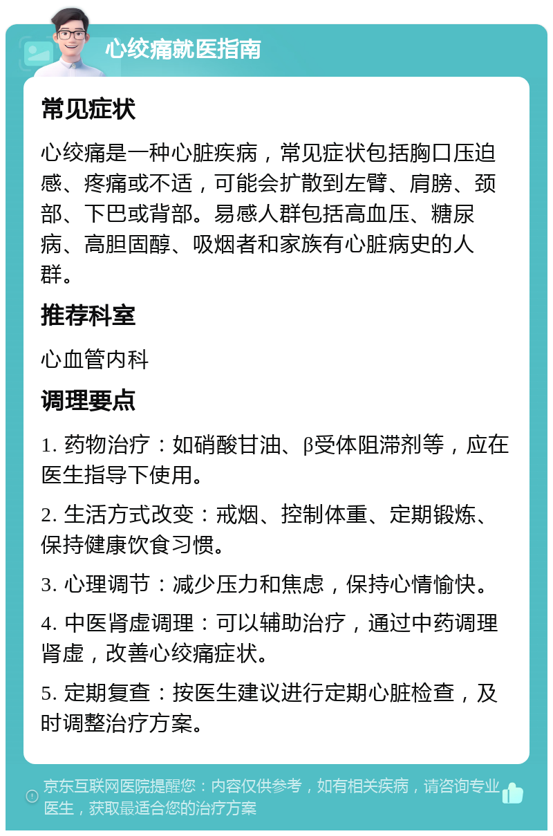 心绞痛就医指南 常见症状 心绞痛是一种心脏疾病，常见症状包括胸口压迫感、疼痛或不适，可能会扩散到左臂、肩膀、颈部、下巴或背部。易感人群包括高血压、糖尿病、高胆固醇、吸烟者和家族有心脏病史的人群。 推荐科室 心血管内科 调理要点 1. 药物治疗：如硝酸甘油、β受体阻滞剂等，应在医生指导下使用。 2. 生活方式改变：戒烟、控制体重、定期锻炼、保持健康饮食习惯。 3. 心理调节：减少压力和焦虑，保持心情愉快。 4. 中医肾虚调理：可以辅助治疗，通过中药调理肾虚，改善心绞痛症状。 5. 定期复查：按医生建议进行定期心脏检查，及时调整治疗方案。