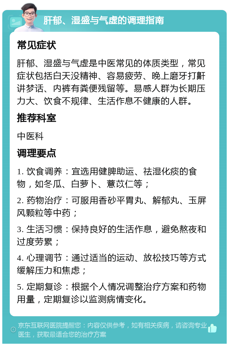 肝郁、湿盛与气虚的调理指南 常见症状 肝郁、湿盛与气虚是中医常见的体质类型，常见症状包括白天没精神、容易疲劳、晚上磨牙打鼾讲梦话、内裤有粪便残留等。易感人群为长期压力大、饮食不规律、生活作息不健康的人群。 推荐科室 中医科 调理要点 1. 饮食调养：宜选用健脾助运、祛湿化痰的食物，如冬瓜、白萝卜、薏苡仁等； 2. 药物治疗：可服用香砂平胃丸、解郁丸、玉屏风颗粒等中药； 3. 生活习惯：保持良好的生活作息，避免熬夜和过度劳累； 4. 心理调节：通过适当的运动、放松技巧等方式缓解压力和焦虑； 5. 定期复诊：根据个人情况调整治疗方案和药物用量，定期复诊以监测病情变化。