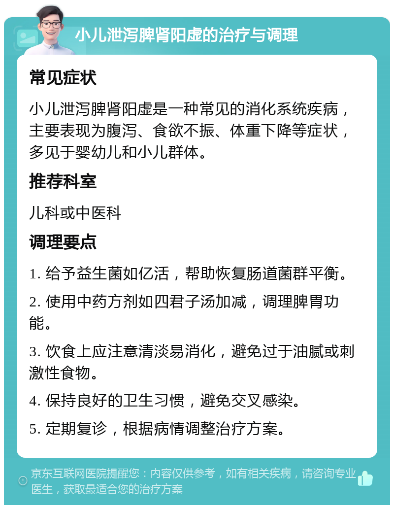 小儿泄泻脾肾阳虚的治疗与调理 常见症状 小儿泄泻脾肾阳虚是一种常见的消化系统疾病，主要表现为腹泻、食欲不振、体重下降等症状，多见于婴幼儿和小儿群体。 推荐科室 儿科或中医科 调理要点 1. 给予益生菌如亿活，帮助恢复肠道菌群平衡。 2. 使用中药方剂如四君子汤加减，调理脾胃功能。 3. 饮食上应注意清淡易消化，避免过于油腻或刺激性食物。 4. 保持良好的卫生习惯，避免交叉感染。 5. 定期复诊，根据病情调整治疗方案。