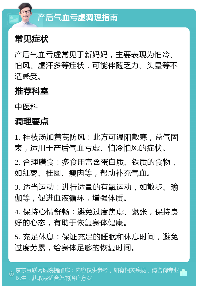 产后气血亏虚调理指南 常见症状 产后气血亏虚常见于新妈妈，主要表现为怕冷、怕风、虚汗多等症状，可能伴随乏力、头晕等不适感受。 推荐科室 中医科 调理要点 1. 桂枝汤加黄芪防风：此方可温阳散寒，益气固表，适用于产后气血亏虚、怕冷怕风的症状。 2. 合理膳食：多食用富含蛋白质、铁质的食物，如红枣、桂圆、瘦肉等，帮助补充气血。 3. 适当运动：进行适量的有氧运动，如散步、瑜伽等，促进血液循环，增强体质。 4. 保持心情舒畅：避免过度焦虑、紧张，保持良好的心态，有助于恢复身体健康。 5. 充足休息：保证充足的睡眠和休息时间，避免过度劳累，给身体足够的恢复时间。