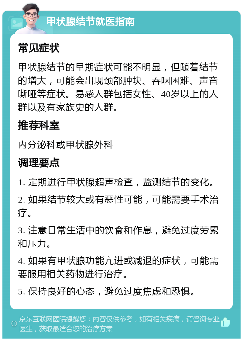 甲状腺结节就医指南 常见症状 甲状腺结节的早期症状可能不明显，但随着结节的增大，可能会出现颈部肿块、吞咽困难、声音嘶哑等症状。易感人群包括女性、40岁以上的人群以及有家族史的人群。 推荐科室 内分泌科或甲状腺外科 调理要点 1. 定期进行甲状腺超声检查，监测结节的变化。 2. 如果结节较大或有恶性可能，可能需要手术治疗。 3. 注意日常生活中的饮食和作息，避免过度劳累和压力。 4. 如果有甲状腺功能亢进或减退的症状，可能需要服用相关药物进行治疗。 5. 保持良好的心态，避免过度焦虑和恐惧。