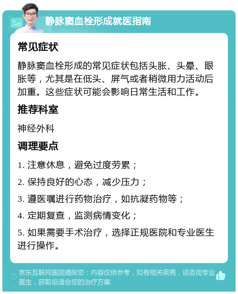 静脉窦血栓形成就医指南 常见症状 静脉窦血栓形成的常见症状包括头胀、头晕、眼胀等，尤其是在低头、屏气或者稍微用力活动后加重。这些症状可能会影响日常生活和工作。 推荐科室 神经外科 调理要点 1. 注意休息，避免过度劳累； 2. 保持良好的心态，减少压力； 3. 遵医嘱进行药物治疗，如抗凝药物等； 4. 定期复查，监测病情变化； 5. 如果需要手术治疗，选择正规医院和专业医生进行操作。