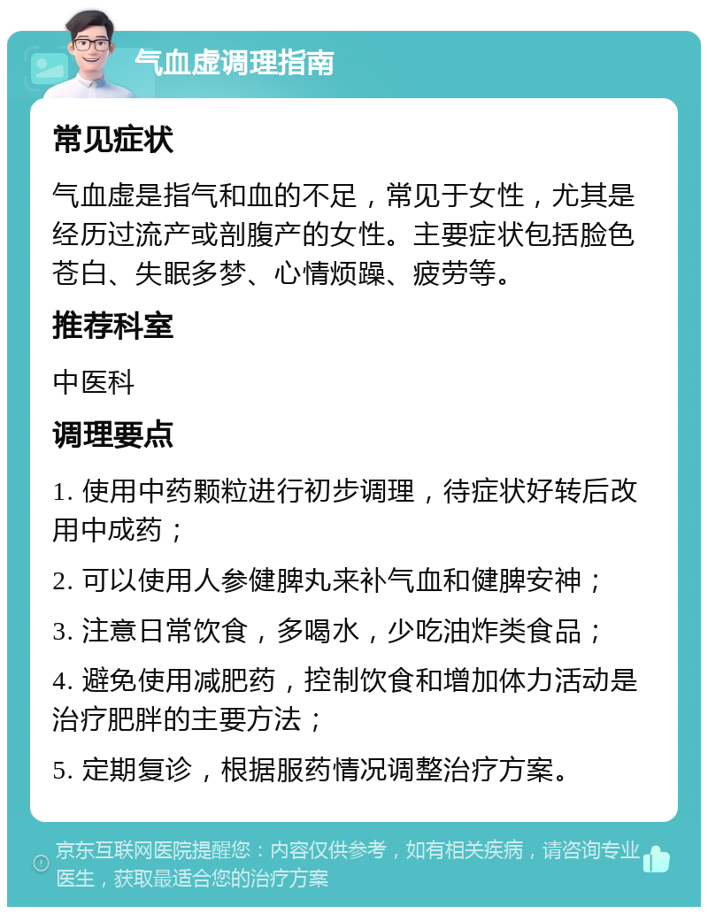 气血虚调理指南 常见症状 气血虚是指气和血的不足，常见于女性，尤其是经历过流产或剖腹产的女性。主要症状包括脸色苍白、失眠多梦、心情烦躁、疲劳等。 推荐科室 中医科 调理要点 1. 使用中药颗粒进行初步调理，待症状好转后改用中成药； 2. 可以使用人参健脾丸来补气血和健脾安神； 3. 注意日常饮食，多喝水，少吃油炸类食品； 4. 避免使用减肥药，控制饮食和增加体力活动是治疗肥胖的主要方法； 5. 定期复诊，根据服药情况调整治疗方案。