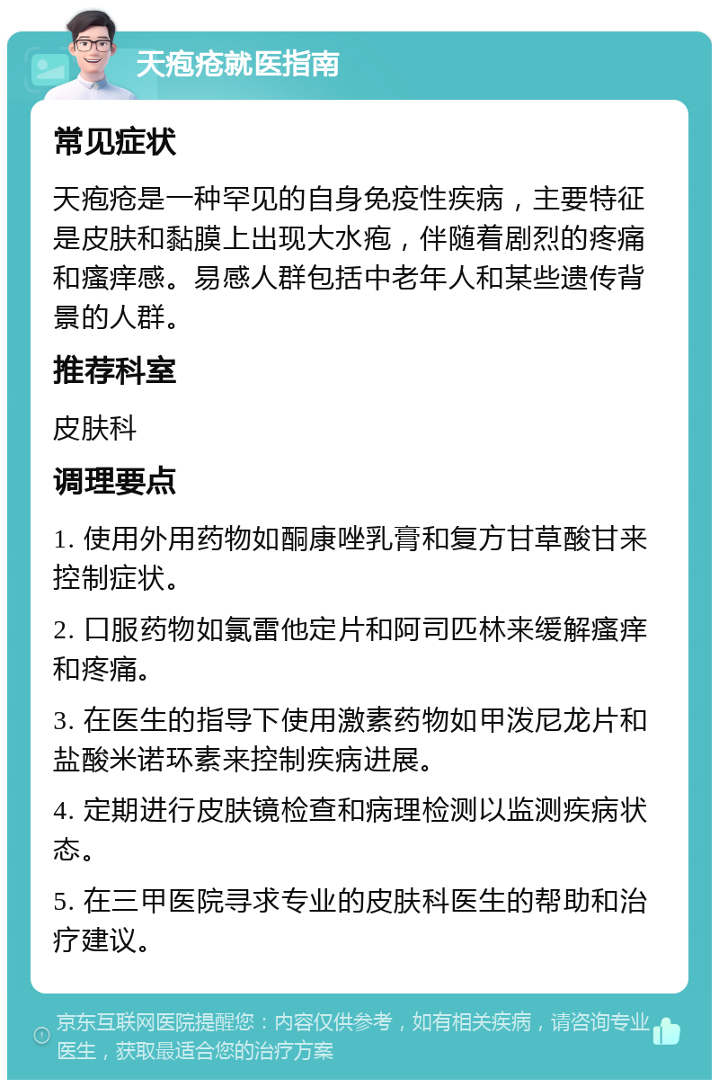 天疱疮就医指南 常见症状 天疱疮是一种罕见的自身免疫性疾病，主要特征是皮肤和黏膜上出现大水疱，伴随着剧烈的疼痛和瘙痒感。易感人群包括中老年人和某些遗传背景的人群。 推荐科室 皮肤科 调理要点 1. 使用外用药物如酮康唑乳膏和复方甘草酸甘来控制症状。 2. 口服药物如氯雷他定片和阿司匹林来缓解瘙痒和疼痛。 3. 在医生的指导下使用激素药物如甲泼尼龙片和盐酸米诺环素来控制疾病进展。 4. 定期进行皮肤镜检查和病理检测以监测疾病状态。 5. 在三甲医院寻求专业的皮肤科医生的帮助和治疗建议。